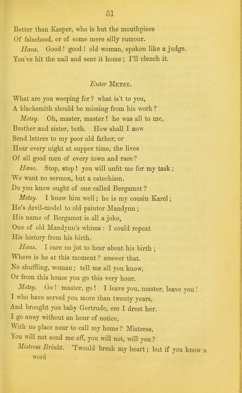 Better than Kasper, who is hut the mouthpiece Of falsehood, or of some mere silly rumour. Ha>is. Good ! good ! old woman, spoken like a judge. You’ve hit the nail and sent it home ; I’ll clench it. Enter Metsy. What are you weeping for ? what is’t to you, A blacksmith should he missing from his work ? Metsy. Oh, master, master ! he was all to me. Brother and sister, both. How shall I now Send letters to my poor old father, or Hear every night at supper time, the lives Of all good men of every town and race ? Hans. Stop, stop ! you will unfit me for my task; We want no sermon, but a catechism. Do you know ought of one called Bergamot ? Metsy. I know him well; he is my cousin Karel; He’s devil-model to old painter Mandynn ; His name of Bergamot is all a joke, One of old Mandynn’s whims : I could repeat His history from his birth. Hans. 1 care no jot to hear about his birth ; Where is he at this moment ? answer that. No shuffling, woman; tell me all you know. Or from this house you go this very hour. Metsy. Go ! master, go ! I leave you, master, leave you ! I who have served you more than twenty years. And brought you baby Gertrude, ere I drest her. I go away without an hour of notice. With no place near to call my home ? Mistress, You will not send me off, you will not, will you ? Mistress Brinkt. ’Twould break my heart; but if you know a word