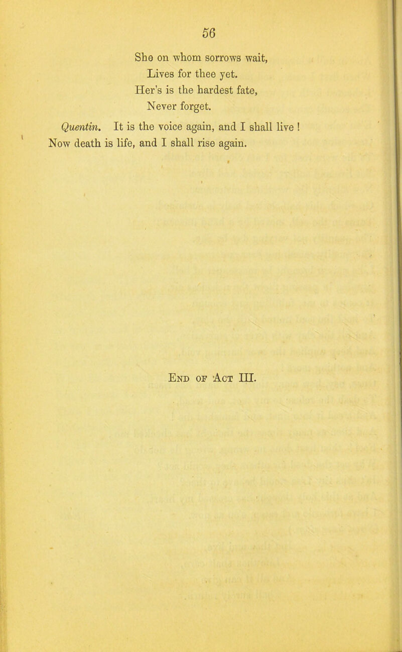 She on -whom sorrows wait, Lives for thee yet. Her’s is the hardest fate. Never forget. Quentin. It is the voice again, and I shall live Now death is life, and I shall rise again. End of Act III.