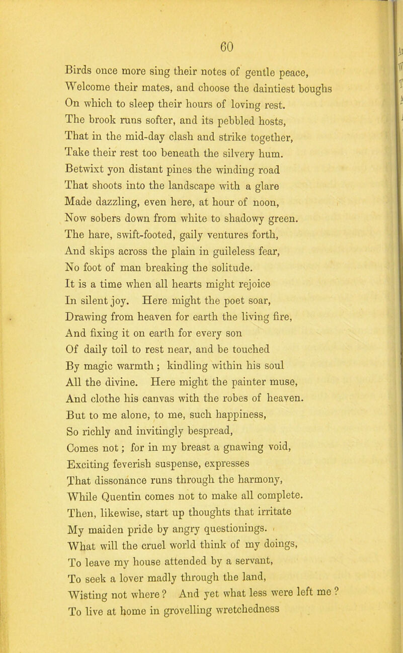 Birds ouce more sing their notes of gentle peace, Welcome their mates, and choose the daintiest boughs On which to sleep their hours of loving rest. The brook runs softer, and its pebbled hosts. That in the mid-day clash and strike together. Take their rest too beneath the silvery hum. Betwixt yon distant pines the winding road That shoots into the landscape with a glare Made dazzling, even here, at hour of noon. Now sobers down from white to shadowy green. The hare, swift-footed, gaily ventures forth. And skips across the plain in guileless fear. No foot of man breaking the solitude. It is a time when all hearts might rejoice In silent joy. Here might the poet soar. Drawing from heaven for earth the living fire, And fixing it on earth for every son Of daily toil to rest near, and be touched By magic warmth; kindling within his soul All the divine. Here might the painter muse. And clothe his canvas with the robes of heaven. But to me alone, to me, such happiness. So richly and invitingly bespread. Comes not; for in my breast a gnawing void. Exciting feverish suspense, expresses That dissonance runs through the harmony. While Quentin comes not to make all complete. Then, likewise, start up thoughts that irritate My maiden pride by angry questionings. . What will the cruel world think of my doings, To leave my house attended by a servant. To seek a lover madly through the land, Wisting not where ? And yet what less were left me ? To live at home in grovelling wretchedness