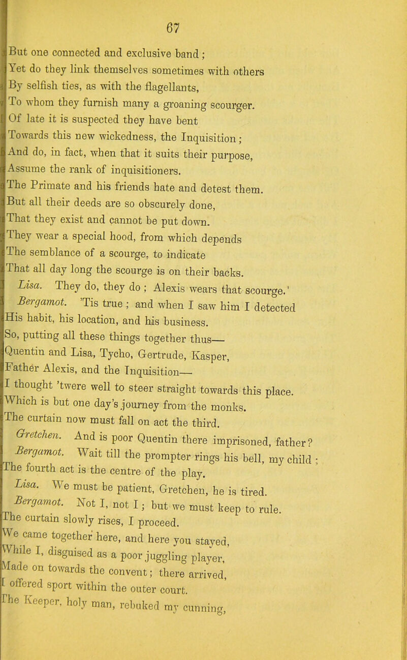 But one connected and exclusive band; Yet do they link themselves sometimes with others By selfish ties, as with the flagellants, To whom they furnish many a groaning scourger. Of late it is suspected they have bent Towards this new wickedness, the Inquisition; And do, in fact, when that it suits their purpose. Assume the rank of inquisitioners. The Primate and his friends hate and detest them. But all their deeds are so obscurely done. That they exist and cannot be put down. They wear a special hood, from which depends The semblance of a scourge, to indicate That all day long the scourge is on their backs. Lisa. They do, they do ; Alexis wears that scourge.' Bei-gamot. ’Tis true; and when I saw him I detected His habit, his location, and his business. So, putting all these things together thus Quentin and Lisa, Tycho, Gertrude, Kasper, Father Alexis, and the Inquisition— I thought ’twere well to steer straight towards this place. Which IS but one day’s journey from the monks. The curtain now must fall on act the third. Gretchen. And is poor Quentin there imprisoned, father ? Bergamot. Wait till the prompter rings his bell, my child The fourth act is the centre of the play. Lisa. We must be patient, Gretchen, he is tired Bergamot. Not I, not I; but we must keep to rule. The curtain slowly rises, I proceed. We came together here, and here you stayed. While I, disguised as a poor juggling player. ^ ade on towards the convent; there arrived, 1 offered sport within the outer court, rhe Keeper, holy man, rebuked mv cunnin^r