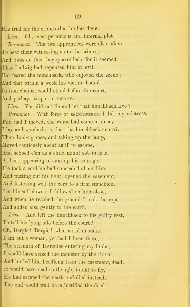 3is trial for the crimes that he has done. Lisa. Oh, most pernicious and infernal plot! Bergamot. The two apprentices were also taken To hear their witnessing as to the crimes, A.nd ’twas on this they quarrelled; for it seemed That Ludwig had repented him of evil. But feared the hunchback, who enjoyed the scene ; A.nd that within a week his victim, bound [n iron chains, would stand before the court, A.nd perhaps be put to torture. Lisa. You did not lie and let that hunchback live ? Bergamot. With force of self-restraint I did, my mistress. For, had I moved, the worst had come at once, I lay and watched ; at last the hunchback snored. Then Ludwig rose, and taking up the lamp. Moved cautiously about as if to escape, And sobbed e’en as a child might sob in fear. At last, appearing to sum up his courage. He took a cord he had concealed about him. And putting out his light, opened the casement, And fastening well the cord to a firm stanchion. Let himself down ; I followed on him close, And when he reached the ground T took the rope And slided also gently to the earth. Lisa. And left the hunchback to his guilty rest. To tell his lying tale before the court ? Oh, Bergie! Bergie! what a sad mistake ! I am but a woman, yet had I been there. The strength of Hercules entering my limbs, I would have seized the monster by the throat And hurled him headlong from the casement, dead. It would have read as though, intent to fly. Fie had escaped the mark and died instead. The end would well have justified the deed.