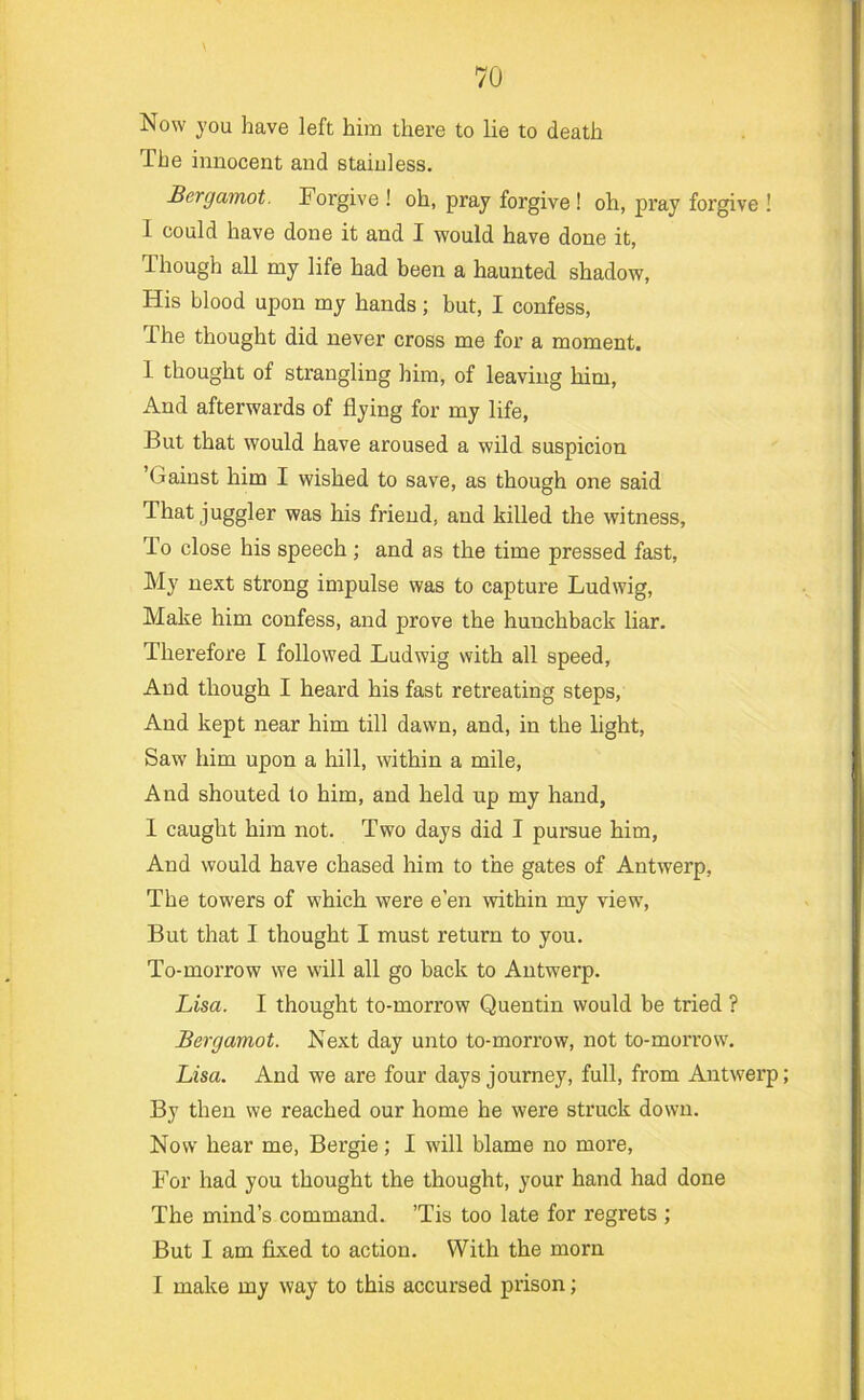 Now you have left him there to lie to death The innocent and stainless. Bergamot. Forgive ! oh, pray forgive ! oh, pray forgive ! 1 could have done it and I would have done it, Though all my life had been a haunted shadow, His blood upon my hands; but, I confess. The thought did never cross me for a moment. 1 thought of strangling him, of leaving him. And afterwards of flying for my life, But that would have aroused a wild suspicion ’Gainst him I wished to save, as though one said That juggler was his friend, and killed the witness, To close his speech ; and as the time pressed fast. My next strong impulse was to capture Ludwig, Make him confess, and prove the hunchback liar. Therefore I followed Ludwig with all speed. And though I heard his fast retreating steps. And kept near him till dawn, and, in the light. Saw him upon a hill, within a mile. And shouted to him, and held up my hand, I caught him not. Two days did I pursue him, And would have chased him to the gates of Antwerp, The towers of which were e’en within my view. But that I thought I must return to you. To-morrow we will all go back to Antwerp. Lisa. I thought to-morrow Quentin would be tried ? Bergamot. Next day unto to-morrow, not to-morrow. Lisa. And we are four days journey, full, from Antwerp; By then we reached our home he were struck down. Now hear me, Bergie; I will blame no more. For had you thought the thought, your hand had done The mind’s command. ’Tis too late for regrets ; But I am fixed to action. With the morn I make my way to this accursed prison;