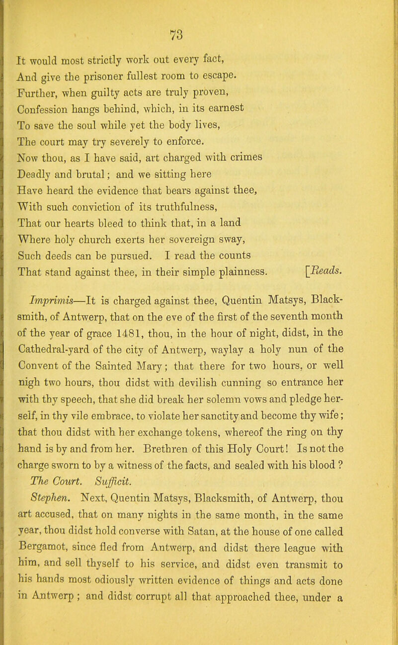 It would most strictly work out every fact, And give the prisoner fullest room to escape. Further, when guilty acts are truly proven, Confession hangs behind, which, in its earnest To save the soul while yet the body lives. The court may try severely to enforce. Now thou, as I have said, art charged with crimes Deadly and brutal; and we sitting here Have heard the evidence that bears against thee. With such conviction of its truthfulness, That our hearts bleed to think that, in a land Where holy church exerts her sovereign sway. Such deeds can be pursued. I read the counts That stand against thee, in their simple plainness. [Reads. Imprimis—It is charged against thee, Quentin Matsys, Black- smith, of Antwerp, that on the eve of the first of the seventh month of the year of grace 1481, thou, in the hour of night, didst, in the Cathedral-yard of the city of Antwerp, waylay a holy nun of the Convent of the Sainted Mary; that there for two hours, or W'ell nigh two hours, thou didst with devilish cunning so entrance her with thy speech, that she did break her solemn vows and pledge her- self, in thy vile embrace, to violate her sanctity and become thy wife; that thou didst with her exchange tokens, whereof the ring on thy hand is by and from her. Brethren of this Holy Court! Is not the charge sworn to by a witness of the facts, and sealed with his blood ? The Court. Sufficit. Stephen. Next, Quentin Matsys, Blacksmith, of Antwerp, thou art accused, that on many nights in the same month, in the same year, thou didst hold converse with Satan, at the house of one called Bergamot, since fled from Antwerp, and didst there league with him, and sell thyself to his service, and didst even transmit to his hands most odiously written evidence of things and acts done in Antwerp ; and didst corrupt all that approached thee, under a