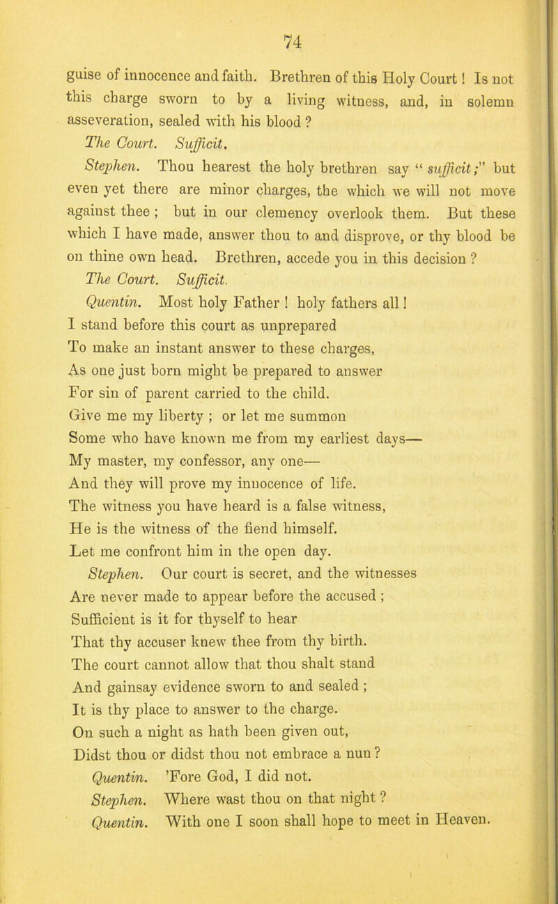 guise of innocence and faith. Brethren of this Holy Court! Is not this charge sworn to by a living witness, and, in solemn asseveration, sealed with his blood ? The Court. Sufficit. Stephen. Thou hearest the holy brethren saj“sufficit; but even yet there are minor charges, the which we will not move against thee; but in our clemency overlook them. But these which I have made, answer thou to and disprove, or thy blood be on thine own head. Brethren, accede you in this decision ? The Court. Sufficit. Quentin. Most holy Father ! holy fathers all! I stand before this court as unprepared To make an instant answer to these charges. As one just born might be prepared to answer For sin of parent carried to the child. Give me my liberty ; or let me summon Some who have known me from my earliest days— My master, my confessor, any one— And they will prove my innocence of life. The witness you have heard is a false witness. He is the witness of the fiend himself. Let me confront him in the open day. Stephen. Our court is secret, and the witnesses Are never made to appear before the accused ; Sufficient is it for thyself to hear That thy accuser knew thee from thy birth. The court cannot allow that thou shalt stand And gainsay evidence sworn to and sealed ; It is thy place to answer to the charge. On such a night as hath been given out. Didst thou or didst thou not embrace a nun ? Quentin. ’Fore God, I did not. Stephen. Where wast thou on that night ? Quentin. With one I soon shall hope to meet in Heaven.