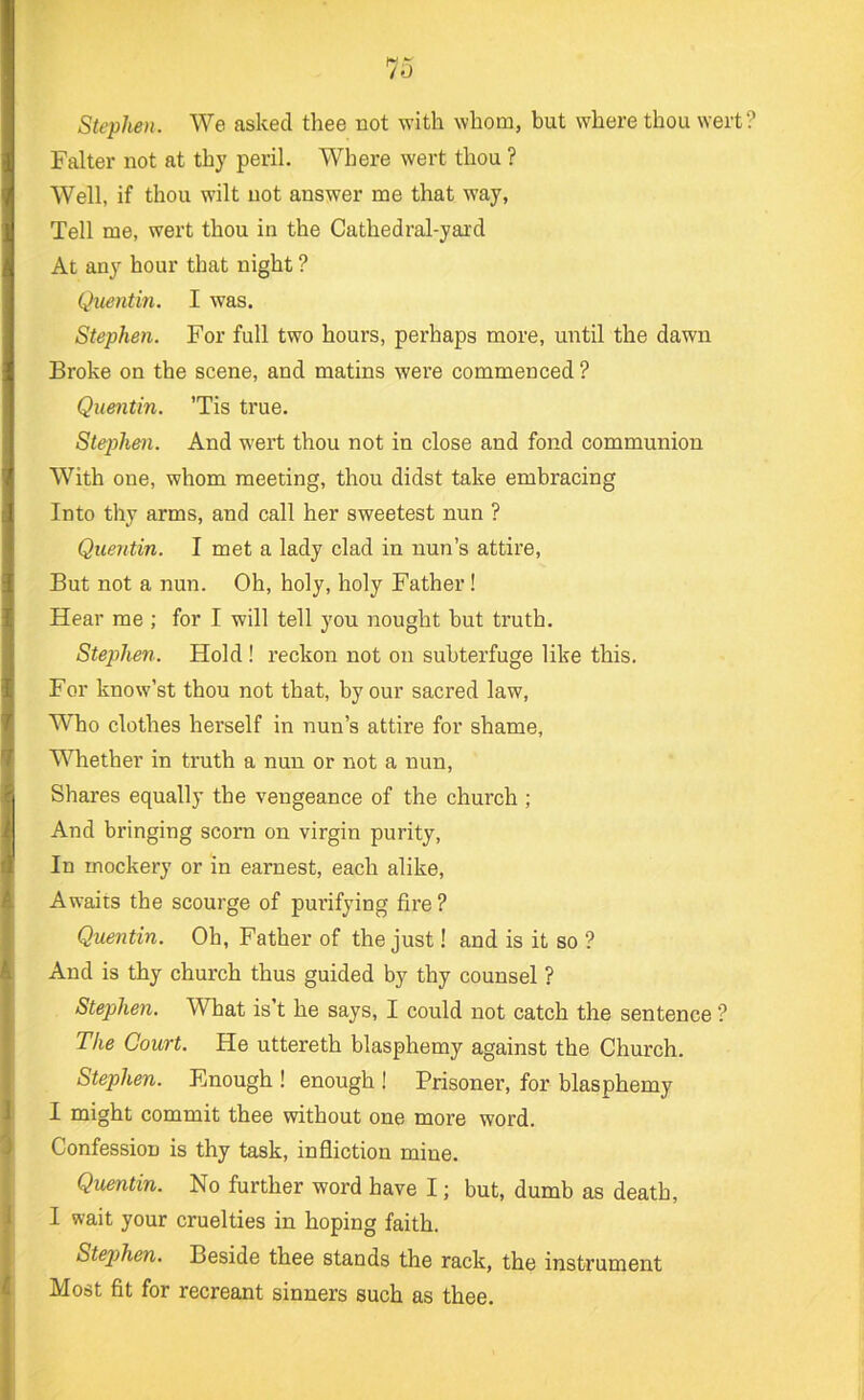Stephen. We asked thee not with whom, but where thou wert Falter not at thy peril. Where wert thou ? Well, if thou wilt not answer me that way, Tell me, wert thou in the Cathedral-yard At any hour that night ? Quentm. I was. Stephen. For full two hours, perhaps more, until the dawn Broke on the scene, and matins were commenced ? Quentin. ’Tis true. Stephen. And wert thou not in close and fond communion With one, whom meeting, thou didst take embracing Into thy arms, and call her sweetest nun ? Quentin. I met a lady clad in nun’s attire. But not a nun. Oh, holy, holy Father! Hear me ; for I will tell you nought but truth. Stephen. Hold ! reckon not on subterfuge like this. For know’st thou not that, by our sacred law. Who clothes herself in nun’s attire for shame. Whether in truth a nun or not a nun. Shares equally the vengeance of the church ; And bringing scorn on virgin purity. In mockery or in earnest, each alike. Awaits the scourge of purifying fire ? Quentin. Oh, Father of the just! and is it so ? And is thy church thus guided by thy counsel ? Stephen. What is’t he says, I could not catch the sentence ? The Court. He uttereth blasphemy against the Church. Stephen. Enough ! enough ! Prisoner, for blasphemy I might commit thee without one more word. Confession is thy task, infliction mine. Quentin. No further word have I; but, dumb as death, I wait your cruelties in hoping faith. Stejyhen. Beside thee stands the rack, the instrument Most fit for recreant sinners such as thee.