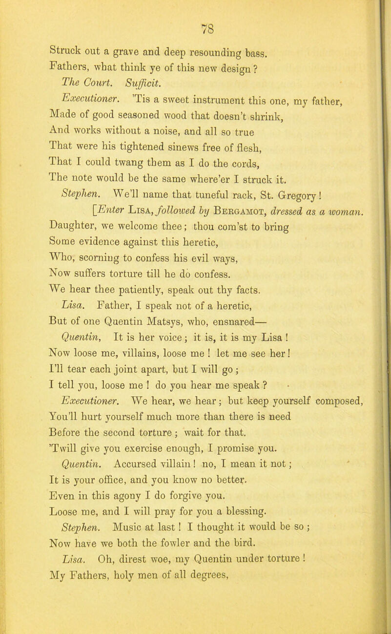 Struck out a grave and deep resounding bass. Fathers, what think ye of this new design ? The Court. Sufficit. Executioner. ’Tis a sweet instrument this one, my father, Made of good seasoned wood that doesn’t shrink, And works without a noise, and all so true That were his tightened sinews free of flesh. That I could twang them as I do the cords, The note would be the same where’er I struck it. Stephen. We’ll name that tuneful rack, St. Gregory! [Enter Lisa, folloived by Beegamot, dressed as a looman. Daughter, we welcome thee; thou com’st to bring Some evidence against this heretic. Who, scorning to confess his evil ways. Now suffers torture till he do confess. We hear thee patiently, speak out thy facts. Lisa. Father, I speak not of a heretic. But of one Quentin Matsys, who, ensnared— Quentin, It is her voice; it is, it is my Lisa 1 Now loose me, villains, loose me ! let me see her! I’ll tear each joint apart, but I will go ; I tell you, loose me ! do you hear me speak ? Executioner. We hear, we hear; but keep yourself composed. You’ll hurt yourself much more than there is need Before the second torture; wait for that. ’Twill give you exercise enough, I promise you. Quentin. Accursed villain ! no, I mean it not; It is your office, and you know no better. Even in this agony I do forgive you. Loose me, and I will pray for you a blessing. Stephen. Music at last! I thought it would be so ; Now have we both the fowler and the bird. Lisa. Oh, direst woe, my Quentin under torture ! My Fathers, holy men of all degrees.