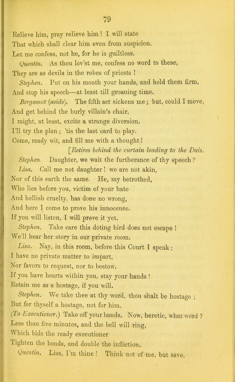 Relieve Mm, pray relieve him ! I will state That which shall clear him even from suspicion. Let me confess, not he, for he is giultless. Quentin. As thou lov’st me, confess no word to these. They are as devils in the robes of priests ! Stephen. Put on his mouth your hands, and hold them firm. And stop his speech—at least till groaning time. Bergamot {aside). The fifth act sickens me; but, could I move, And get behind the burly villain’s chair, I might, at least, excite a strange diversion. I’ll try the plan; ’tis the last card to play. Come, ready wit, and fill me vfith a thought! [Retires behind the curtain leading to the Dais. Ste2)hen. Daughter, we wait the furtherance of thy speech ? Lisa. Call me not daughter ! we are not akin. Nor of this earth the same. He, my betrothed. Who lies before you, victim of your hate And hellish cruelty, has done no wrong, And here I come to prove his innocence. If you will listen, I will prove it yet. Stephen. Take care this doting bird does not escape ! We’ll hear her story in our private room. Lisa. Nay, in this room, before this Court I speak; I have no private matter to impart, Nor favors to request, nor to bestow. If you have hearts within you, stay your hands ! Retain me as a hostage, if you will. Stephen. We take thee at thy word, thou shalt be hostage ; But for thyself a hostage, not for him. {To Executioner.) Take off your hands. Now, heretic, what word ? Less than five minutes, and the bell will ring. Which bids the ready executioner Tighten the bonds, and double the infliction. Quentin, Lisa, I’m thine ! Think not of me, but save,