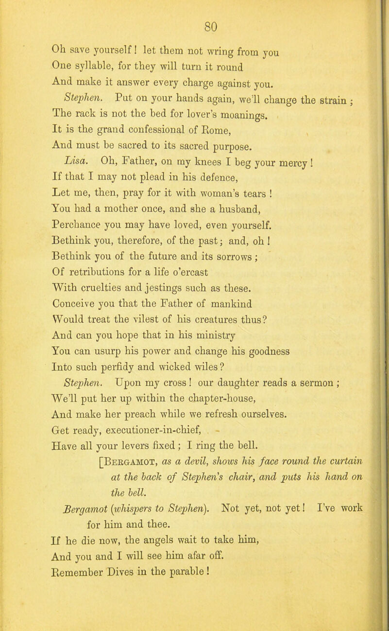 Oh save yourself! let them not wring from you One syllable, for they will turn it round And make it answer every charge against you. Stephen. Put on your hands again, we 11 change the strain ; The rack is not the bed for lover’s meanings. It is the grand confessional of Rome, And must be sacred to its sacred purpose. Lisa. Oh, Father, on my knees I beg your mercy ! If that I may not plead in his defence. Let me, then, pray for it with woman’s tears ! You had a mother once, and she a husband. Perchance you may have loved, even yourself. Bethink you, therefore, of the past; and, oh 1 Bethink you of the future and its sorrows; Of retributions for a life o’ercast With cruelties and jestings such as these. Conceive you that the Father of mankind Would treat the vilest of his creatures thus? And can you hope that in his ministry You can usurp his power and change his goodness Into such perfidy and wicked wiles ? Stephen. Upon my cross ! our daughter reads a sermon ; We’ll put her up within the chapter-house. And make her preach while we refresh ourselves. Get ready, executioner-in-chief. Have all your levers fixed; I ring the bell. [Beeuamox, as a devil, shows his face round the curtain at the hack of Stephen's chair, and puts his hand on the bell. Bergamot {whispers to Stephen). Not yet, not yet! I’ve work for him and thee. If he die now, the angels wait to take him, And you and I will see him afar off. Remember Dives in the parable !