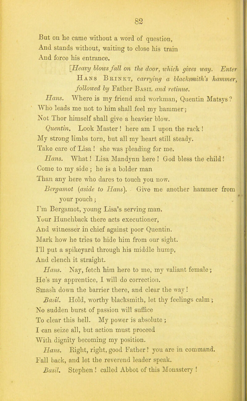 But ou he came without a word of question. And stands without, waiting to close his train And force his entrance. [Heavy blows fall on the door, which gives way. Enter Hans Bbinkt, carrying a blacksmith's hammer, followed by Father Basil and retinue. Hans. Where is my friend and workman, Quentin Matsys ? Who leads me not to him shall feel my hammer 5 Not Thor himself shall give a heavier blow. Quentin. Look Master ! here am I upon the rack ! My strong limbs torn, but all ray heart still steady. Take care of Lisa ! she was pleading for me. Hans. What! Lisa Man dynn here ! God bless the child ! Come to my side; he is a bolder man Than any here who dares to touch you now. Bergamot {aside to Hans). Give me another hammer from your pouch; I’m Bergamot, young Lisa’s serving man. Your Hunchback there acts executioner. And witnesser in chief against poor Quentin. Mark how he tries to hide him from our sight. I’ll put a spikeyard through his middle hump, And clench it straight. Hans. Nay, fetch him here to me, my valiant female 7 He’s my apprentice, I will do correction. Smash down the barrier there, and clear the way 1 Basil. Hold, w'orthy blacksmith, let thy feelings calm; No sudden burst of passion will suffice To clear this hell. My power is absolute ; I can seize all, but action must proceed With dignity becoming my position. Hans. Bight, right, good Father ! you are in command, h’all back, and let the reverend leader speak. BasiL Stephen ! called Abbot of this Monastery !