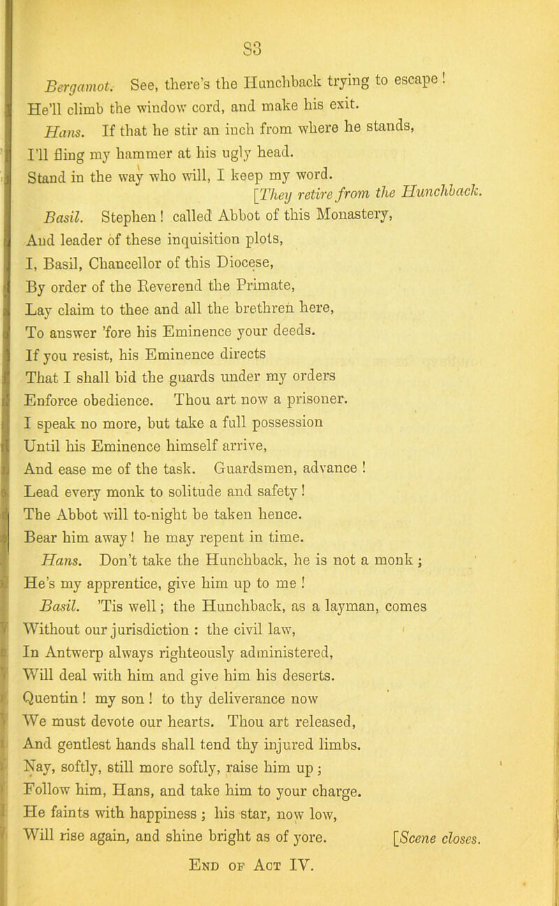 S3 Bergamot. See, there’s the Hanchback trymg to escape! He’ll climb the window cord, and make his exit. Ham. If that he stir an inch from where he stands, I’ll fling my hammer at his ugly head. Stand in the way who will, I keep my word. \Theij retire from the Hunchback. Basil. Stephen ! called Abbot of this Monastery, And leader of these inquisition plots, I, Basil, Chancellor of this Diocese, By order of the Reverend the Primate, Lay claim to thee and all the brethren here. To answer ’fore his Eminence your deeds. If you resist, his Eminence directs That I shall bid the guards under my orders Enforce obedience. Thou art now a prisoner. I speak no more, but take a full possession Until his Eminence himself arrive. And ease me of the task. Guardsmen, advance ! Lead every monk to solitude and safety! The Abbot will to-night be taken hence. Bear him away 1 he may repent in time. Ham. Don’t take the Hunchback, he is not a monk; He’s my apprentice, give him up to me ! Basil. ’Tis well; the Hunchback, as a layman, comes Without our jurisdiction : the civil law, ' In Antwerp always righteously administered. Will deal with him and give him his deserts. Quentin ! my son ! to thy deliverance now We must devote our hearts. Thou art released. And gentlest hands shall tend thy injured limbs. Nay, softly, still more softly, raise him up; Follow him, Hans, and take him to your charge. He faints with happiness ; his star, now low. Will rise again, and shine bright as of yore. [Scene closes. End of Act IV.