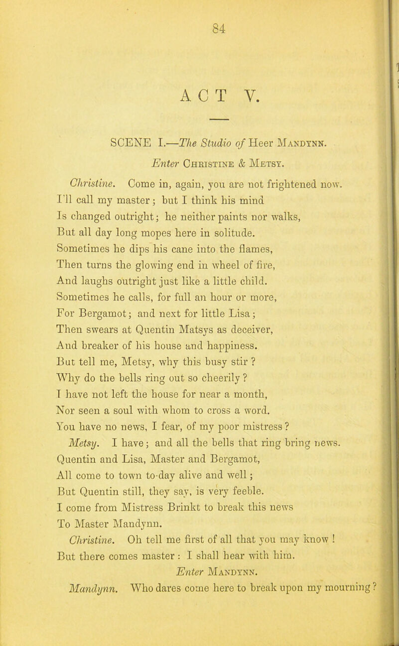 ACT V. SCENE I.—The Studio of Heer Mandtnn. Enter Christine & Metsy. Christine. Come in, again, you are not frightened now. I'll call my master; but I think his mind Is changed outright; he neither paints nor walks. But all day long mopes here in solitude. Sometimes he dips his cane into the flames. Then turns the glowing end in wheel of fire. And laughs outright just like a little child. Sometimes he calls, for full an hour or more. For Bergamot; and next for little Lisa; Then swears at Quentin Matsys as deceiver. And breaker of his house and happiness. But tell me, Metsy, why this busy stir ? Why do the hells ring out so cheerily ? I have not left the house for near a month, Nor seen a soul with whom to cross a word. You have no news, I fear, of my poor mistress ? Metsy. I have; and all the bells that ring bring news. Quentin and Lisa, Master and Bergamot, All come to town to-day alive and well; But Quentin still, they say, is very feeble. I come from Mistress Brinkt to break this news To Master Mandynn. Christine. Oh tell me first of all that you may know ! But there comes master : I shall hear with him. Enter Mandynn. Mandynn. Who dares come here to break upon my mourning ?