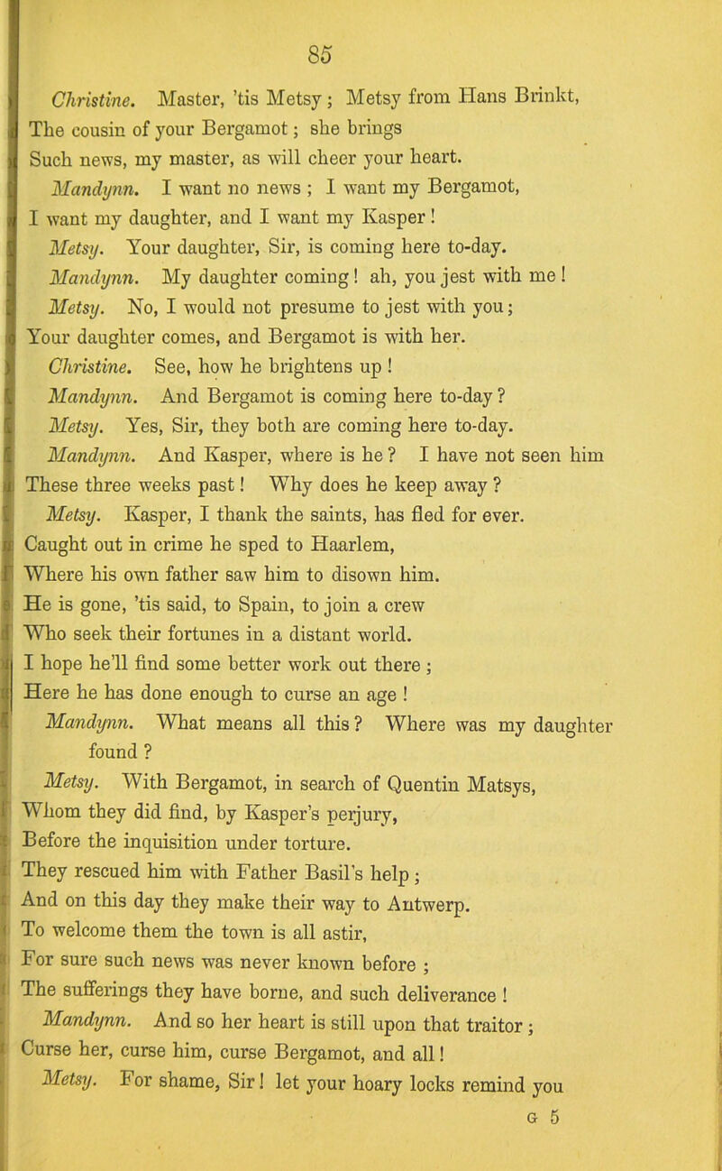 Christine. Master, ’tis Metsy; Metsy from Hans Brinkt, The cousin of your Bergamot; she brings Such news, my master, as will cheer your heart. Mandijnn. I want no news ; I want my Bergamot, I want my daughter, and I want my Kasper ! Metsy. Your daughter. Sir, is coming here to-day. Mandynn. My daughter coming! ah, you jest with me ! Metsy. No, I would not presume to jest with you; Your daughter comes, and Bergamot is with her. Christine. See, how he brightens up ! Mandynn. And Bergamot is coming here to-day ? Metsy. Yes, Sir, they both are coming here to-day. Mandynn. And Kasper, where is he ? I have not seen him These three weeks past! Why does he keep away ? Metsy. Kasper, I thank the saints, has fled for ever. Caught out in crime he sped to Haarlem, Where his own father saw him to disown him. He is gone, ’tis said, to Spain, to join a crew Who seek their fortunes in a distant world. I hope he’ll find some better work out there ; Here he has done enough to curse an age ! Mandijnn. What means all this ? Where was my daughter found ? Metsy. With Bergamot, in search of Quentin Matsys, Whom they did find, by Kasper’s perjury, Before the inquisition under torture. They rescued him with Father Basil’s help; And on this day they make their way to Antwerp. To welcome them the town is all astir. For sure such news was never known before ; The sufferings they have borne, and such deliverance ! Mandynn. And so her heart is still upon that traitor; Curse her, curse him, curse Bergamot, and all! Metsy. For shame, Sir! let your hoary locks remind you G 5