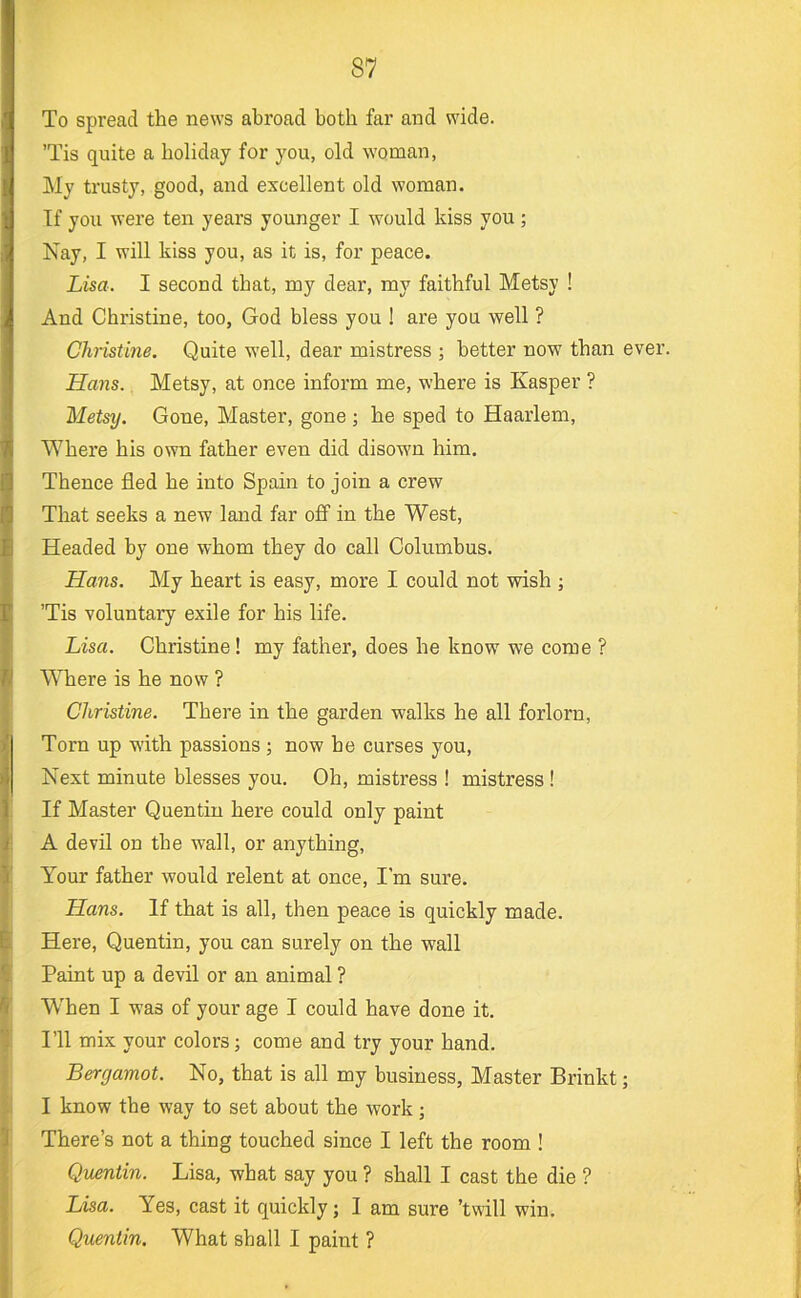 To spread the news abroad both far and wide. ’Tis quite a holiday for you, old woman, My trusty, good, and excellent old woman. If you were ten years younger I would kiss you; Nay, I will kiss you, as it is, for peace. Lisa. I second that, my dear, my faithful Metsy ! And Christine, too, God bless you ! are you well ? Christine. Quite well, dear mistress ; better now than ever. Hans. Metsy, at once inform me, where is Kasper ? Metsy. Gone, Master, gone ; he sped to Haarlem, Where his own father even did disown him. Thence fled he into Spain to join a crew That seeks a new land far ofi in the West, Headed by one whom they do call Columbus. Hans. My heart is easy, more I could not wish ; ’Tis voluntary exile for his life. Lisa. Christine! my father, does he know we come ? Where is he now ? Christine. There in the garden walks he all forlorn. Torn up with passions; now he curses you. Next minute blesses you. Oh, mistress ! mistress! If Master Quentin here could only paint A devil on the wall, or anything. Your father would relent at once, I’m sure. Hans. If that is all, then peace is quickly made. Here, Quentin, you can surely on the wall Paint up a devil or an animal ? W’hen I was of your age I could have done it. I’ll mix your colors; come and try your hand. Bergamot. No, that is all my business. Master Brinkt; I know the way to set about the work; There’s not a thing touched since I left the room ! Quentin. Lisa, what say you ? shall I cast the die ? Lisa. Yes, cast it quickly; I am sure ’twill win. Quentin. What shall I paint ?
