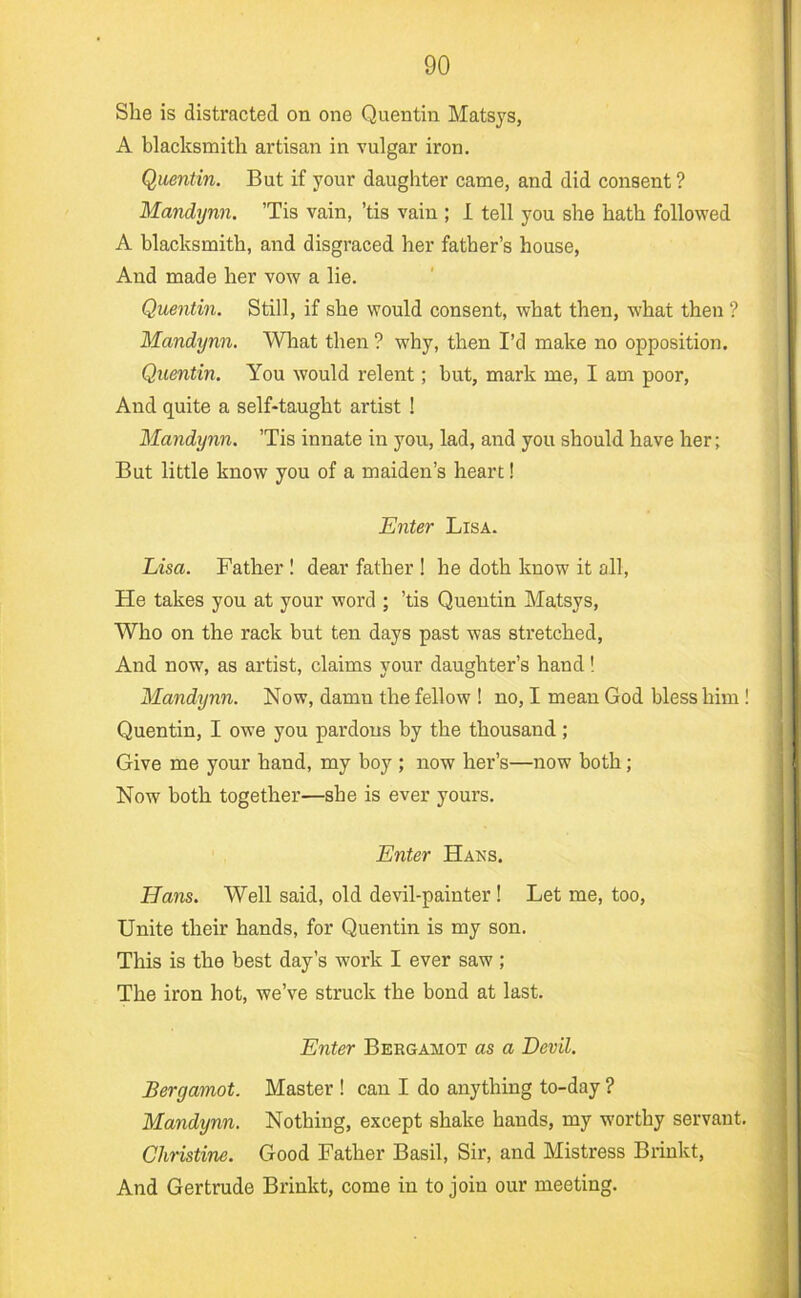 She is distracted on one Quentin Matsjs, A blacksmith artisan in vulgar iron. Quentin. But if your daughter came, and did consent ? Mandynn. ’Tis vain, ’tis vain ; 1 tell you she hath followed A blacksmith, and disgraced her father’s house, And made her vow a lie. Quentin. Still, if she would consent, what then, what then ? Mandynn. What then ? why, then I’d make no opposition. Quentin. You would relent; but, mark me, I am poor. And quite a self-taught artist 1 Mandynn. ’Tis innate in you, lad, and you should have her; But little know you of a maiden’s heart! Enter Lisa. Lisa. Father ! dear father ! he doth know it all. He takes you at your word ; ’tis Quentin Matsys, Who on the rack but ten days past was stretched. And now, as artist, claims your daughter’s hand! Mandynn. Now, damn the fellow ! no, I mean God bless him ! Quentin, I owe you pardons by the thousand; Give me your hand, my boy ; now her’s—now both; Now both together—she is ever yours. Enter Hans. Hans. Well said, old devil-painter ! Let me, too. Unite their hands, for Quentin is my son. This is the best day’s work I ever saw ; The iron hot, we’ve struck the bond at last. Enter Bergamot as a Devil. Bergamot. Master ! can I do anything to-day ? Mandynn. Nothing, except shake hands, my worthy servant. Christine. Good Father Basil, Sir, and Mistress Brinkt, And Gertrude Brinkt, come in to join our meeting.