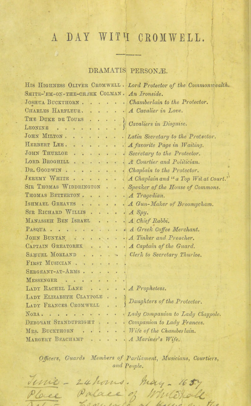 A DAY WIT1! CROMWELL. DRAMATIS PERSONA His Highness Oliver Cromwell . Lord Protector of the Commonwealth. Smite-’em-on-the-chnek Colman . An Ironside. Joshua Buckthorn Chamberlain to the Protector. * Charles Harfleur A Cavalier in Love. The Duke de Tours . ... ) . T [ Cavaliers in Disguise. John Milton Latin Secretary to the Protector. Herbert Lee A favorite Pagein Waiting. John Thurloe ...... J Secretary to the Protector. Lord. Broghill A Courtier and Politician. Dr. Goodwin Chaplain to the Protector. Jeremy White A Chaplain and “ a Top Wit at Court.1' Sir Thomas Widdrington . . . Speaker of the House of Commons. Thomas Betterton A Tragedian. Ishmael Greaves ...... A Gun-Maker of Broomycham. Sir Richard Willis A Spy. Manasseh Ben Israel . ... A Chief Rabbi. Pasqua • » A Greek Coffee Merchant. John Bunyan ...... - A Tinker and Preacher. Captain Greatorex A Captain of the Guard. Samuel Morland ....... Clerk to Secretary Thurloe. First Musician Sergeant-at-Arms Messenger Lady Rachel Lane A Prophetess. Lady Elizabeth Claypole . . ) T • _ „ i Daughters of the Protector. Lady Frances Cromwell . . ) J J Nora . Lady Companion to Lady Claypole. Deborah Standupright .... Companion to Lady Frances. Mrs. Buckthorn Wife of the Chamberlain. Margery Beachamp A Mariner's Wife. Officers, Guards Members of Parliament, Musicians, Courtiers, and People.