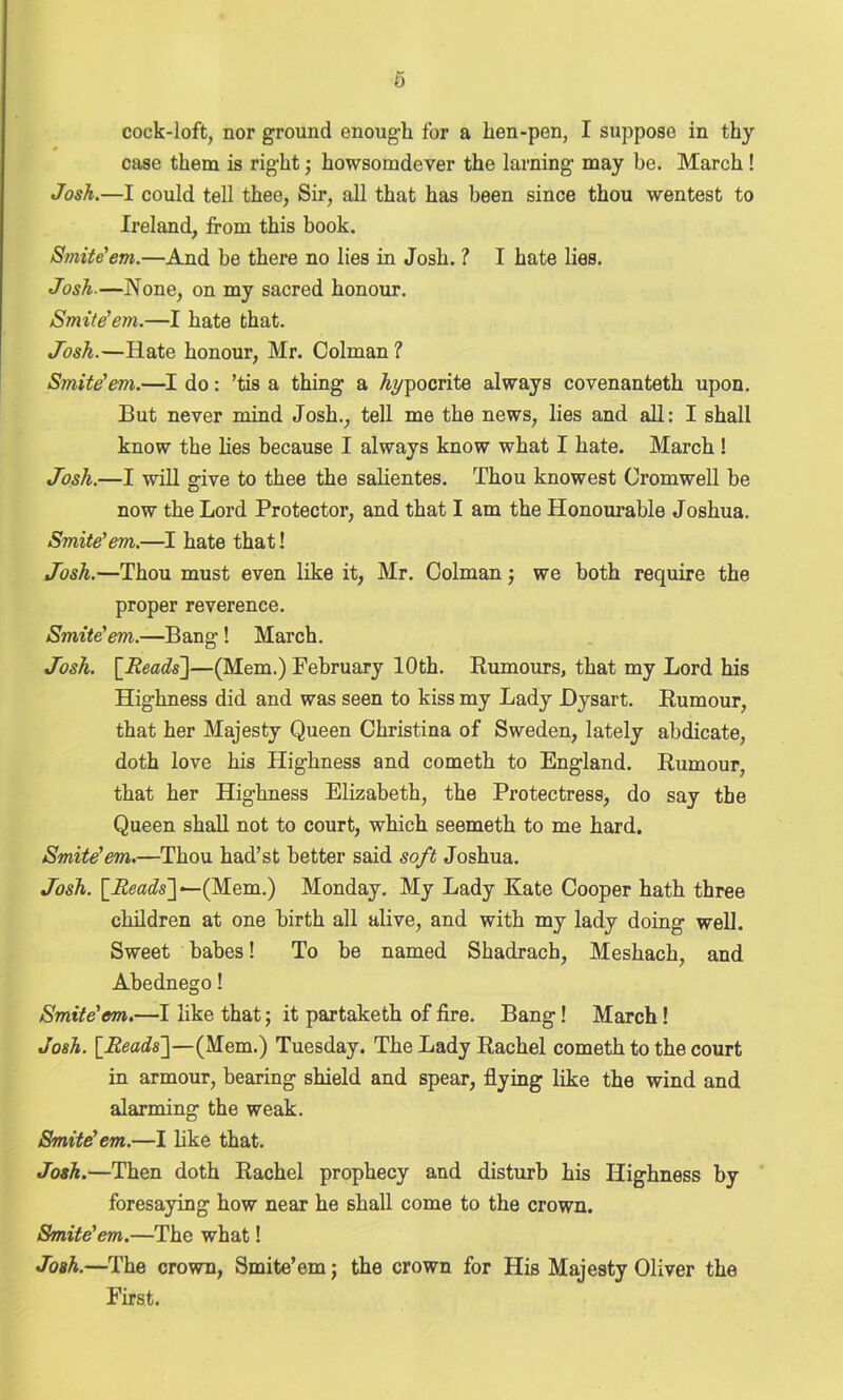 cock-loft, nor ground enough for a hen-pen, I suppose in thy case them is right; howsomdever the laming may be. March ! Josh.—I could tell thee, Sir, all that has been since thou wentest to Ireland, from this book. Smite'em.—And be there no lies in Josh. ? I hate lies. Josh—None, on my sacred honour. Smite'em.—I hate that. Josh.—Hate honour, Mr. Colman ? Smite'em.—I do: ’tis a thing a hypocrite always covenanteth upon. But never mind Josh., tell me the news, lies and all: I shall know the lies because I always know what I hate. March! Josh.—I will give to thee the salientes. Thou knowest Cromwell be now the Lord Protector, and that I am the Honourable Joshua. Smite'em.—I hate that! Josh.—Thou must even like it, Mr. Colmanj we both require the proper reverence. Smite'em.—Bang! March. Josh. [.Reads]—(Mem.) February 10th. Rumours, that my Lord his Highness did and was seen to kiss my Lady Dysart. Rumour, that her Majesty Queen Christina of Sweden, lately abdicate, doth love his Highness and cometh to England. Rumour, that her Highness Elizabeth, the Protectress, do say the Queen shall not to court, which seemeth to me hard. Smite'em.—Thou had’st better said soft Joshua. Josh. [Reads] — (Mem.) Monday. My Lady Kate Cooper hath three children at one birth all alive, and with my lady doing well. Sweet babes! To be named Shadrach, Meshach, and Abednego! Smite'em.—I like that; it partaketh of fire. Bang! March! Josh. [Reads]—(Mem.) Tuesday. The Lady Rachel cometh to the court in armour, bearing shield and spear, flying like the wind and alarming the weak. Smite'em.—I like that. Josh.—Then doth Rachel prophecy and disturb his Highness by foresaying how near he shall come to the crown. Smite'em.—The what! Josh.—The crown, Smite’em; the crown for His Majesty Oliver the First.