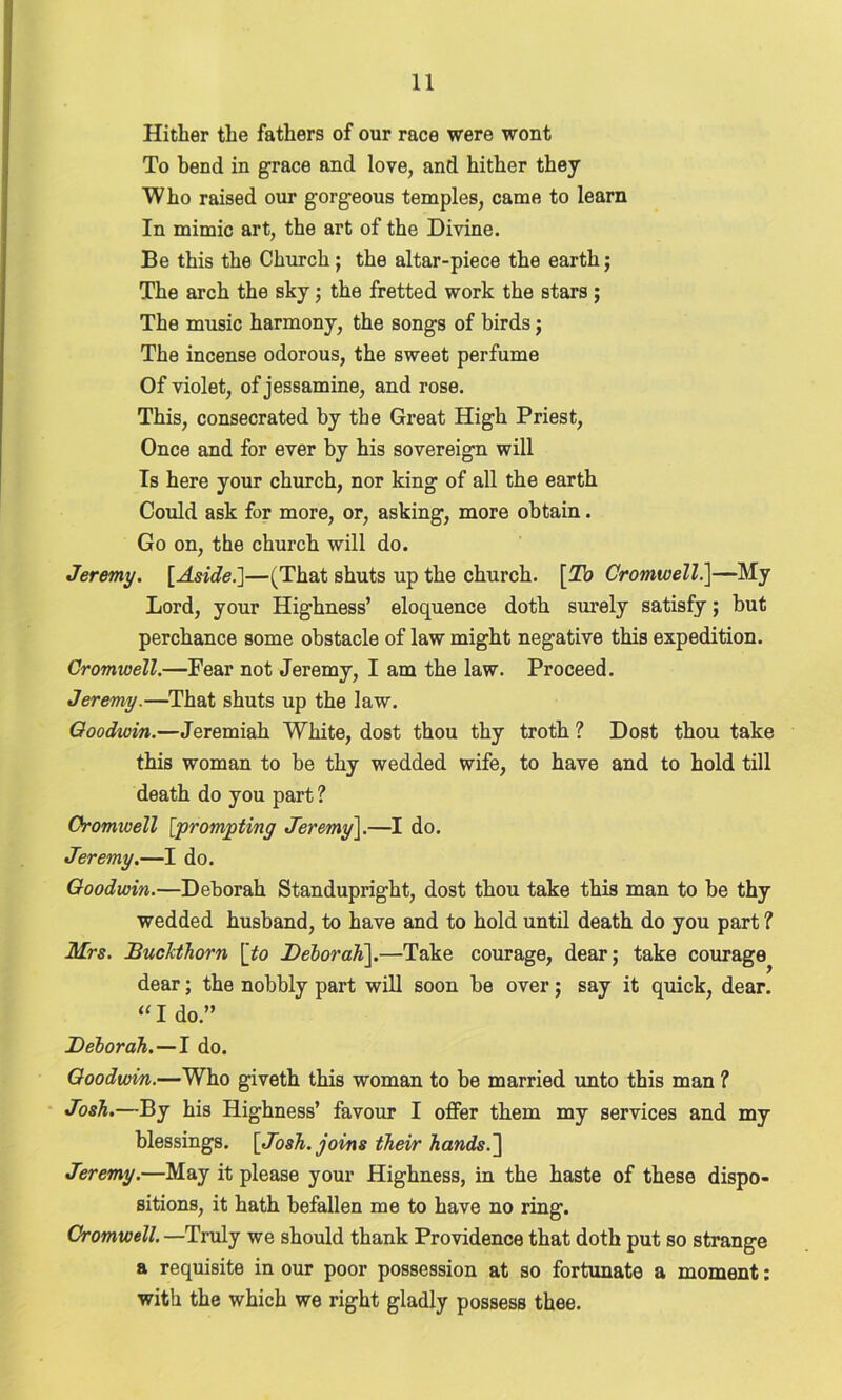 Hither the fathers of our race were wont To bend in grace and love, and hither they Who raised our gorgeous temples, came to learn In mimic art, the art of the Divine. Be this the Church; the altar-piece the earth; The arch the sky; the fretted work the stars ; The music harmony, the songs of birds; The incense odorous, the sweet perfume Of violet, of jessamine, and rose. This, consecrated by the Great High Priest, Once and for ever by his sovereign will Is here your church, nor king of all the earth Could ask for more, or, asking, more obtain. Go on, the church will do. Jeremy. [Aside.]—(That shuts up the church. [To Cromwell.]—My Lord, your Highness’ eloquence doth surely satisfy; but perchance some obstacle of law might negative this expedition. Cromwell.—Fear not Jeremy, I am the law. Proceed. Jeremy.—That shuts up the law. Qoodwin.—Jeremiah White, dost thou thy troth? Dost thou take this woman to be thy wedded wife, to have and to hold till death do you part ? Cromwell [prompting Jeremy\.—I do. Jeremy.—I do. Goodwin.—Deborah Standupright, dost thou take this man to be thy wedded husband, to have and to hold until death do you part ? Mrs. JBuchthorn [to Deborah].—Take courage, dear; take courage dear; the nobbly part will soon be over; say it quick, dear. “ I do.” Deborah. — I do. Goodwin.—Who giveth this woman to be married unto this man ? Josh.—By his Highness’ favour I offer them my services and my blessings. [Josh, joins their hands.] Jeremy.—May it please your Highness, in the haste of these dispo- sitions, it hath befallen me to have no ring. Cromwell. —Truly we should thank Providence that doth put so strange a requisite in our poor possession at so fortunate a moment: with the which we right gladly possess thee.