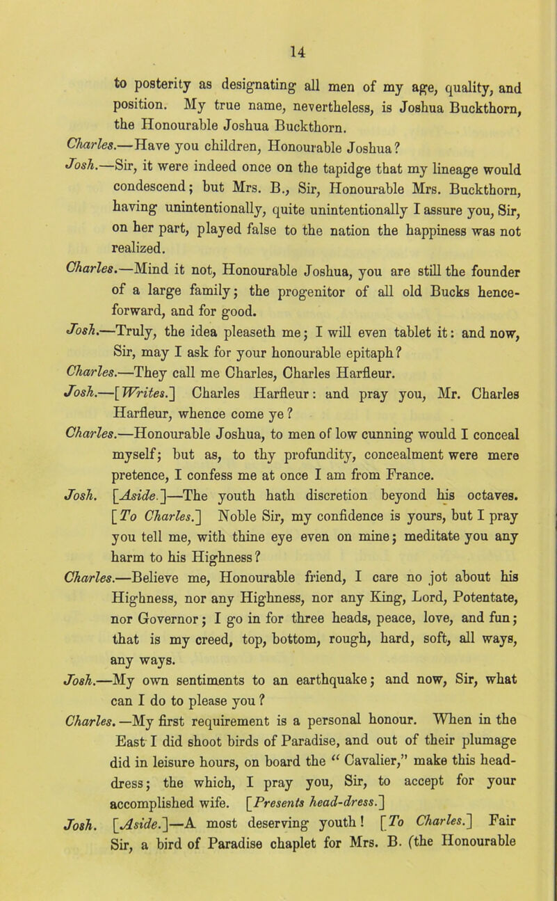 to posterity as designating all men of my age, quality, and position. My true name, nevertheless, is Joshua Buckthorn, the Honourable Joshua Buckthorn. Charles.—Have you children, Honourable Joshua? Josh. Sir, it were indeed once on the tapidge that my lineage would condescend; but Mrs. B., Sir, Honourable Mrs. Buckthorn, having unintentionally, quite unintentionally I assure you, Sir, on her part, played false to the nation the happiness was not realized. Charles.—Mind it not, Honourable Joshua, you are still the founder of a large family; the progenitor of all old Bucks hence- forward, and for good. Josh.—Truly, the idea pleaseth me; I will even tablet it: and now, Sir, may I ask for your honourable epitaph? Charles.—They call me Charles, Charles Harfleur. Josh.—[Writes.'] Charles Harfleur: and pray you, Mr. Charles Harfleur, whence come ye ? Charles.—Honourable Joshua, to men oflow cunning would I conceal myself; but as, to thy profundity, concealment were mere pretence, I confess me at once I am from France. Josh. [Aside. ]—The youth hath discretion beyond his octaves. [ To Charles.'] Noble Sir, my confidence is yours, but I pray you tell me, with thine eye even on mine; meditate you any harm to his Highness ? Charles.—Believe me, Honourable friend, I care no jot about his Highness, nor any Highness, nor any King, Lord, Potentate, nor Governor; I go in for three heads, peace, love, and fun; that is my creed, top, bottom, rough, hard, soft, all ways, any ways. Josh.—My own sentiments to an earthquake; and now, Sir, what can I do to please you ? Charles. —My first requirement is a personal honour. When in the East I did shoot birds of Paradise, and out of their plumage did in leisure hours, on board the “ Cavalier,” make this head- dress; the which, I pray you, Sir, to accept for your accomplished wife. [Presents head-dress.] Josh. [Aside.]—A most deserving youth! [To Charles.] Fair Sir, a bird of Paradise chaplet for Mrs. B. (the Honourable