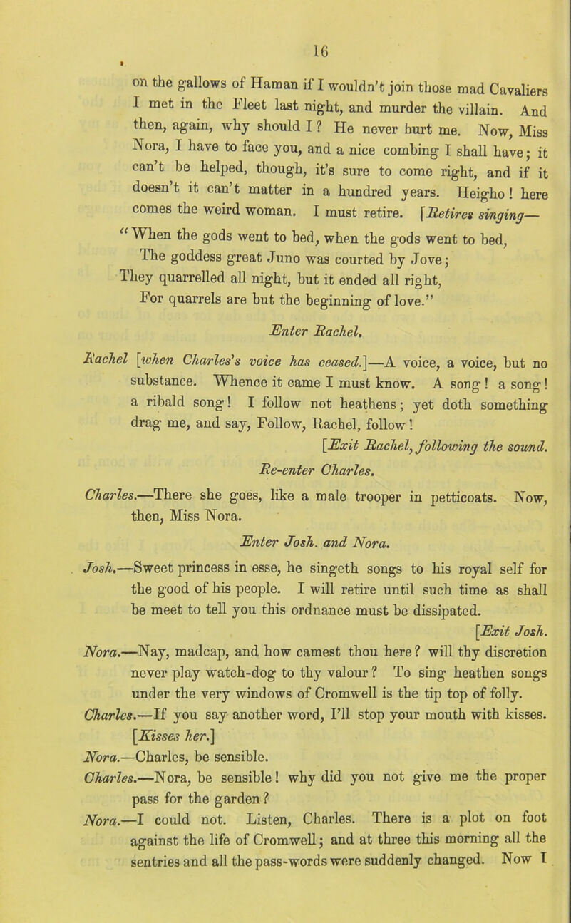 on the gallows of Raman if I wouldn’t join those mad Cavaliers 1 met in the Fleet last night, and murder the villain. And then, again, why should I ? He never hurt me. Now, Miss Nora, I have to face you, and a nice combing I shall have; it can’t be helped, though, it’s sure to come right, and if it doesn’t it can’t matter in a hundred years. Heigho ! here comes the weird woman. I must retire. [Retires singing— “ When the gods went to bed, when the gods went to bed, The goddess great Juno was courted by Jove; Ihey quarrelled all night, but it ended all right, For quarrels are but the beginning of love.” Enter Rachel, Rachel [when Charles's voice has ceased.]—A voice, a voice, but no substance. Whence it came I must know. A song! a song! a ribald song! I follow not heathens; yet doth something drag me, and say, Follow, Rachel, follow! [Exit Rachel, following the sound. Re-enter Charles. Charles.—There she goes, like a male trooper in petticoats. Now, then, Miss Nora. Enter Josh, and Nora. Josh.—Sweet princess in esse, he singeth songs to his royal self for the good of his people. I will retire until such time as shall be meet to tell you this ordnance must be dissipated. [Exit Josh. Nora.—Nay, madcap, and how earnest thou here? will thy discretion never play watch-dog to thy valour ? To sing heathen songs under the very windows of Cromwell is the tip top of folly. Charles.—If you say another word, I’ll stop your mouth with kisses. [Kisses her.\ Nora.—Charles, be sensible. Charles.—Nora, be sensible! why did you not give me the proper pass for the garden ? Nora.—I could not. Listen, Charles. There is a plot on foot against the life of Cromwell; and at three this morning all the sentries and all the pass-words were suddenly changed. Now I