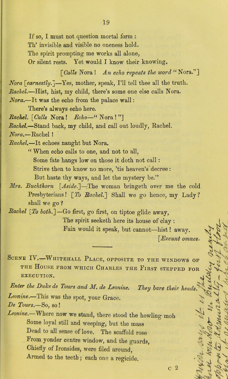 If so, I must not question mortal form : Th* invisible and visible no oneness hold. The spirit prompting- me works all alone, Or silent rests. Yet would I know their knowing. [Calls Nora ! An echo repeats the word “ Nora.”] Nora [earnestly.]—Yes, mother, speak, I’ll tell thee all the truth. Rachel.—Hist, hist, my child, there’s some one else calls Nora. Nora.—It was the echo from the palace wall: There’s always echo here. Rachel. [Calls Nora! Echo—“Nora!”] Rachel.—Stand back, my child, and call out loudly, Rachel. Nora.—Rachel ! Rachel.—It echoes naught but Nora. “ When echo calls to one, and not to all, Some fate hangs low on those it doth not call: Strive then to know no more, ’tis heaven’s decree: But haste thy ways, and let the mystery be.” Mrs. Buckthorn [Aside.']—The woman bringeth over me the cold Presbyterians! [To Rachel.] Shall we go hence, my Lady ? shall we go ? Rachel [To both.]— Go first, go first, on tiptoe glide away, The spirit seeketh here its house of clay : Fain would it speak, but cannot—hist! away. [Exeunt omnes. Scene TV.—Whitehall Place, opposite to the windows op the House from which Charles the First stepped for EXECUTION. Enter the Duke de Tours and M. de Leonine. They bare their heads Leonine.—This was the spot, your Grace. De Tours.—So, so ! Leonine. Where now we stand, there stood the howling mob Some loyal still and weeping, but the mass Dead to all sense of love. The scaffold rose From yonder centre window, and the guards, Chiefly of Ironsides, were filed around, Armed to the teeth; each one a regicide. C 2 Si* JH&i