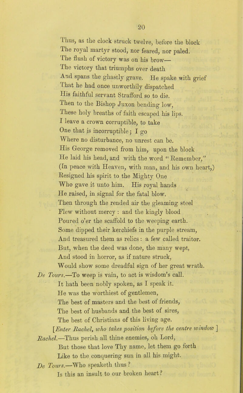 LLius, as the clock struck twelve, before the block Ihe royal martyr stood, nor feared, nor paled. The flush of victory was on his brow— The victory that triumphs over death And spans the ghastly grave. He spake with grief That he had once unworthily dispatched His faithful servant Strafford so to die. Ihen to the Bishop Juxon bending low, Ihese holy breaths of faith escaped his lips. I leave a crown corruptible, to take One that is incorruptible; I go Where no disturbance, no unrest can be. His George removed from him, upon the block lie laid his head, and with the word “ Remember,” (In peace with Heaven, with man, and his own heart,) Resigned his spirit to the Mighty One Who gave it unto him. His royal hands He raised, in signal for the fatal blow. Then through the rended air the gleaming steel Flew without mercy : and the kingly blood Poured o’er the scaffold to the weeping earth. Some dipped their kerchiefs in the purple stream, And treasured them as relics: a few called traitor. But, when the deed was done, the many wept, And stood in horror, as if nature struck, Would show some dreadful sign of her great wrath. De Tours.—To weep is vain, to act is wisdom’s call. It hath been nobly spoken, as I speak it. He was the worthiest of gentlemen, The best of masters and the best of friends, The best of husbands and the best of sires, The best of Christians of this living age. [Enter Rachel, who takes position before the centre ivindow ] Rachel.—Thus perish all thine enemies, oh Lord, But those that love Thy name, let them go forth Like to the conquering sun in all his might. De Tours.—Who speaketh thus ? Is this an insult to our broken heart?