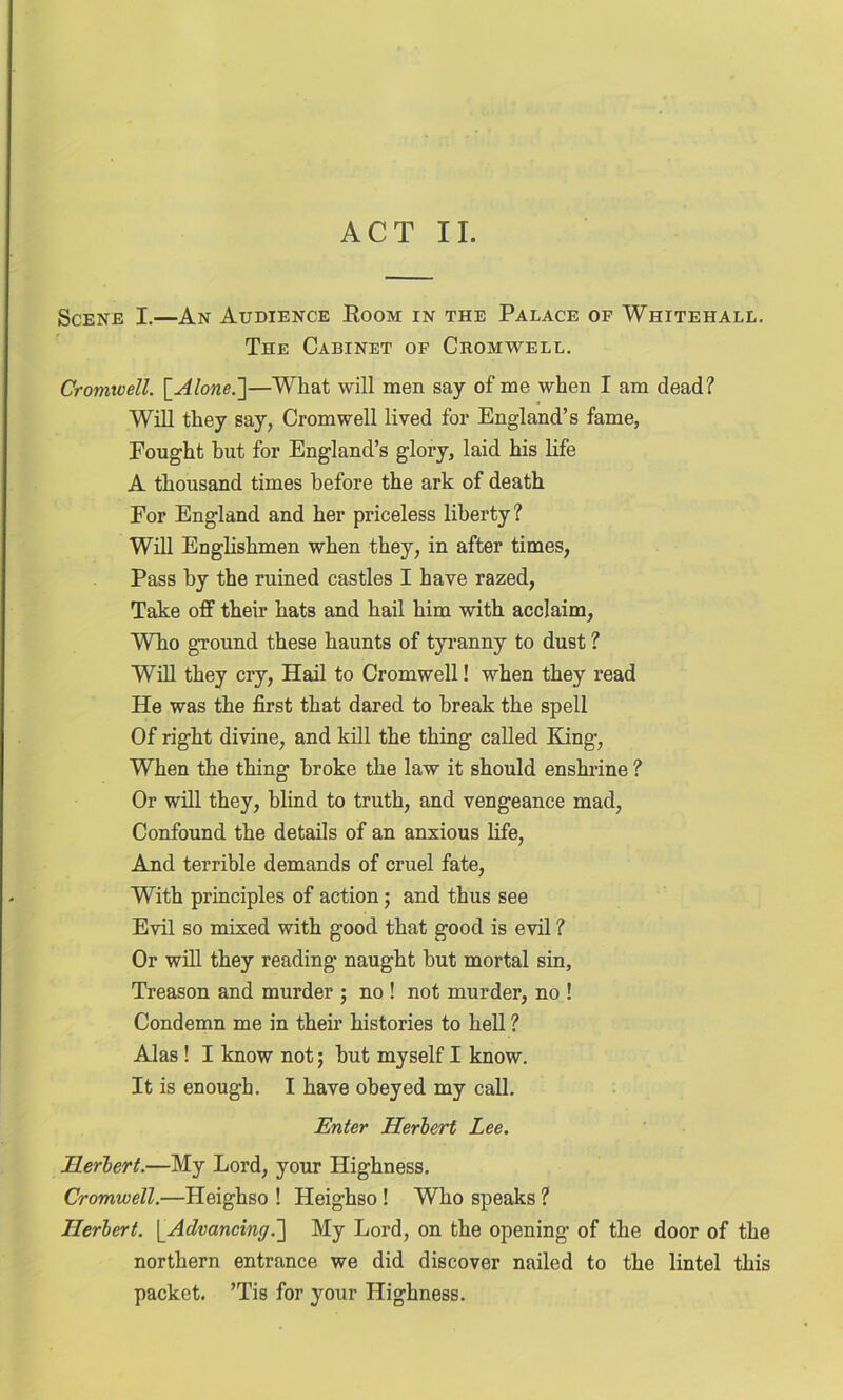Scene I.—An Audience Room in the Palace of Whitehall. The Cabinet of Cromwell. Cromwell. [ Alone.']—What will men say of me when I am dead? Will they say, Cromwell lived for England’s fame, Fought hut for England’s glory, laid his life A thousand times before the ark of death For England and her priceless liberty? Will Englishmen when they, in after times, Pass by the ruined castles I have razed, Take off their hats and hail him with acclaim, Who ground these haunts of tyranny to dust ? Will they cry, Hail to Cromwell! when they read He was the first that dared to break the spell Of right divine, and kill the thing called King, When the thing broke the law it should enshrine ? Or will they, blind to truth, and vengeance mad, Confound the details of an anxious life, And terrible demands of cruel fate, With principles of action; and thus see Evil so mixed with good that good is evil ? Or will they reading naught but mortal sin. Treason and murder ; no ! not murder, no ! Condemn me in their histories to hell ? Alas ! I know not; hut myself I know. It is enough. I have obeyed my call. Enter Herbert Lee. Herbert.—My Lord, your Highness. Cromwell.—Heighso ! Heighso ! Who speaks ? Herbert. [_Advancing.] My Lord, on the opening of the door of the northern entrance we did discover nailed to the lintel this packet. ’Tis for your Highness.