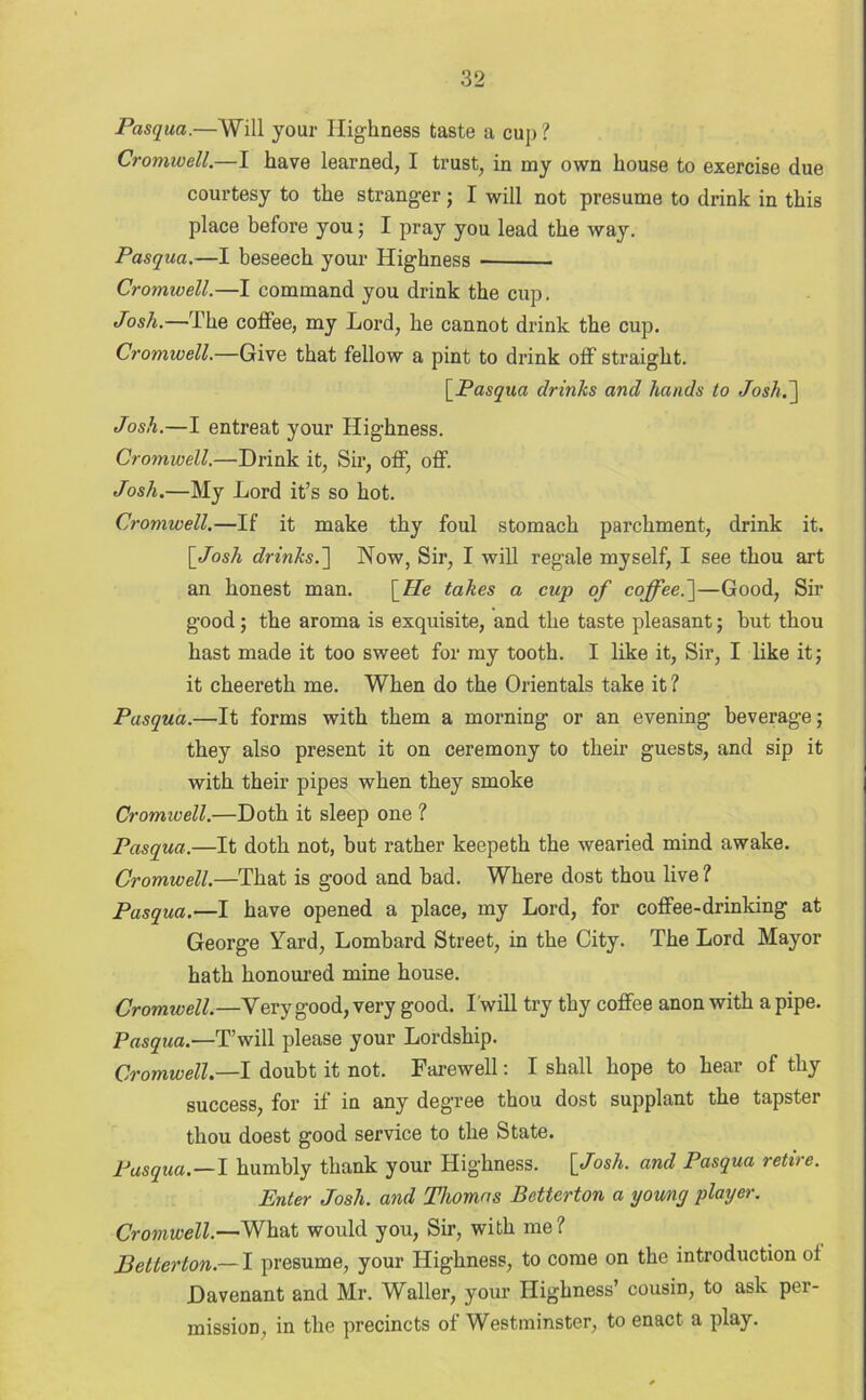 Pasqua.—Will your Highness taste a cup ? Cromwell.—I have learned, I trust, in my own house to exercise due courtesy to the stranger; I will not presume to drink in this place before you; I pray you lead the way. Pasqua.—I beseech your Highness Cromwell.—I command you drink the cup. Josh.—The coffee, my Lord, he cannot drink the cup. Cromwell.—Give that fellow a pint to drink off straight. [Pasqua drinks and hands to Josh.] Josh.—I entreat your Highness. Cromwell.—Drink it, Sir, off, off. Josh.—My Lord it’s so hot. Cromwell.—If it make thy foul stomach parchment, drink it. [Josh drinks.~\ Now, Sir, I will regale myself, I see thou art an honest man. [He takes a cup of coffee.']—Good, Sir good; the aroma is exquisite, and the taste pleasant; but thou hast made it too sweet for my tooth. I like it, Sir, I like it; it cheeretk me. When do the Orientals take it ? Pasqua.—It forms with them a morning or an evening beverage; they also present it on ceremony to their guests, and sip it with their pipes when they smoke Cromwell.—Doth it sleep one ? Pasqua.—It doth not, but rather keepeth the wearied mind awake. Cromwell.—That is good and bad. Where dost thou live? Pasqua.—I have opened a place, my Lord, for coffee-drinking at George Yard, Lombard Street, in the City. The Lord Mayor hath honoured mine house. Cromwell.—Very good, very good. Twill try thy coffee anon with a pipe. Pasqua.—T’will please your Lordship. Cromwell.—I doubt it not. Farewell: I shall hope to hear of thy success, for if in any degree thou dost supplant the tapster thou doest good service to the State. Pasqua.—I humbly thank your Highness. [Josh, and Pasqua retire. Enter Josh, and Thomas Betterton a young player. Cromwell.—What would you, Sir, with me? Betterton.— I presume, your Highness, to come on the introduction of Davenant and Mr. Waller, your Highness’ cousin, to ask per- mission, in the precincts of Westminster, to enact a play.