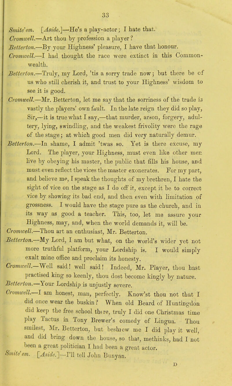Smite em. [Aside.]—He’s a play-actor; I hate that. Cromwell.—Art thou by profession a player ? Betterton.—By your Highness’ pleasure, I have that honour. Cromwell.—I had thought the race were extinct in this Common- wealth. Betterton.—Truly, my Lord, ’tis a sorry trade now 5 hut there he of us who still cherish it, and trust to your Highness’ wisdom to see it is good. Cromwell.—Mr. Betterton, let me say that the sorriness of the trade i3 vastly the players’ own fardt. In the late reign they did so play, Sir,—it is true what I say,—that murder, arson, forgery, adul- tery, lying, swindling, and the weakest frivolity were the rage of the stage; at which good men did very naturally demur. Betterton.—In shame, I admit ’twas so. Yet is there excuse, my Lord. The player, your Highness, must even like other men live by obeying his master, the public that fills his house, and must even reflect the vices the master exonerates. For my part, and believe me, I speak the thoughts of my brethren, I hate the sight of vice on the stage as I do off it, except it be to correct vice by showing its bad end, and then even with limitation of grossness. I would have the stage pure as the church, and in its way as good a teacher. This, too, let me assure your Highness, may, and, when the world demands it, will be. Cromwell.—Thou art an enthusiast, Mr. Betterton. Betterton.—My Lord, I am but what, on the world’s wider yet not more truthful platform, your Lordship is. I would simply exalt mine office and proclaim its honesty. Cromwell. Well said! well said! Indeed, Mr. Player, thou hast practised king so keenly, thou dost become kingly by nature. Betterton.—Your Lordship is unjustly severe. Cromwell. I am honest, man, perfectly. Know’st thou not that I did once wear the buskin ? When old Beard of Hunting’don did keep the free school there, truly I did one Christmas time play I actus in Tony Brewer’s comedy of Lingua. Thou smilest, Mr. Betterton, but beshiew me I did play it well, and did bring down the house, so that, methinks, had 1 not been a great politician I had been a great actor. Smite em. [Aside.]—I’ll tell John Banyan. D