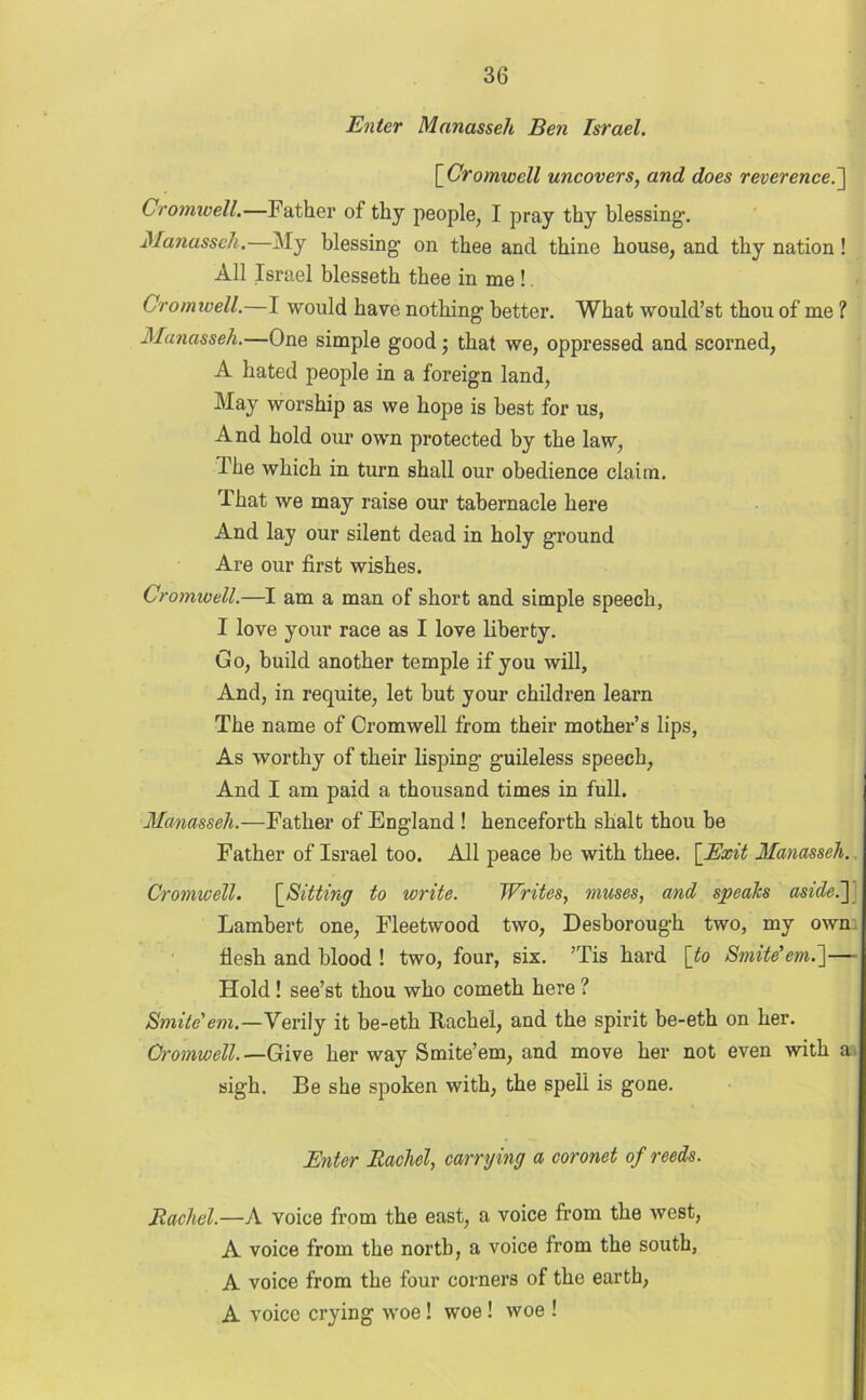 Enter Manasseh Ben Israel. [Cromwell uncovers, and does reverence.] Cromwell.—Father of thy people, I pray thy blessing1. Manasseh.—My blessing- on thee and thine house, and thy nation! All Israel blesseth thee in me !. Cromwell.—I would have nothing better. What would’st thou of me ? Manasseh.—One simple good; that we, oppressed and scorned, A hated people in a foreign land, May worship as we hope is best for us, And hold our own protected by the law, The which in turn shall our obedience claim. That we may raise our tabernacle here And lay our silent dead in holy ground Are our first wishes. Cromwell.—I am a man of short and simple speech, I love your race as I love liberty. Go, build another temple if you will, And, in requite, let but your children learn The name of Cromwell from their mother’s lips, As worthy of their lisping guileless speech, And I am paid a thousand times in full. Manasseh.—Father of England ! henceforth shalt thou be Father of Israel too. All peace he with thee. [Exit Manasseh. Cromwell. [Sitting to write. Writes, muses, and speaks aside.] Lambert one, Fleetwood two, Deshorough two, my own flesh and blood ! two, four, six. ’Tis hard \to Smite’em.']— Hold ! see’st thou who cometh here ? Smite'em.—Verily it be-eth Rachel, and the spirit be-eth on her. Cromwell.—Give her way Smite’em, and move her not even with a sigh. Be she spoken with, the spell is gone. Enter Rachel, carrying a coronet of reeds. Rachel.—A voice from the east, a voice from the west, A voice from the north, a voice from the south, A voice from the four corners of the earth, A voice crying woe! woe ! woe !