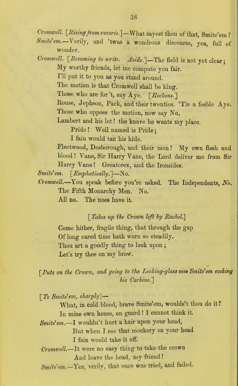 Cromwell. [Ruing from reverie.] —What sayest thou of that, Smite’em ? Smite’em.— Verily, and ’twas a wondrous discourse, yea, full of wonder. Cromwell. [.Resuming to write. Aside.]—The field is not yet clear; My worthy friends, let me compute you fair. 111 put it to you as you stand around. I he motion is that Cromwell shall be king. Those who are for’t, say Aye. [Reckons.] Rouse, Jephson, Pack, and their twenties. ’Tis a feeble Aye. Those who oppose the motion, now say No. Lambert and his lot! the knave he wants my place. Pride ! Well named is Pride; I fain would tan his hide. Fleetwood, Desborough, and their men! My own flesh and blood! Vane, Sir Harry Vane, the Lord deliver me from Sir Harry Vane! Greatorex, and the Ironsides. Smite’em. [Emphatically.]—No. Cromwell.—You speak before you’re asked. The Independents, No. The Fifth Monarchy Men. No. All no. The noes have it. [Takes up the Crown left by Rachel.] Come hither, fragile thing, that through the gap Of long eared time hath worn so steadily. Thou art a goodly thing to look upon ; Let’s try thee on my brow. • 0 [Puts on the Crown, and going to the Looking-glass sees Smite’em cocking his Carbine.] [To Smite’em, sharply]— What, in cold blood, brave Smite’em, woulds’t thou do it? In mine own house, on guard ! I cannot think it. Smite’em.—I wouldn’t hurt a hair upon your head, But when I see that mockery on your head I fain would take it off. Cromwell.—It were no easy thing to take the crown And leave the head, my friend ! Smite'em.—Yea, verily, that once was tried, and failed.