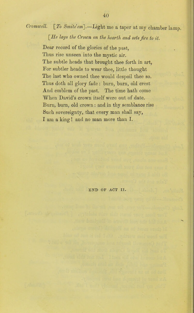 Cromwell. \_To Smite'ern].—Light me a taper at my chamber lamp. \_He lays the Crown on the hearth and sets fire to it. Dear record of the glories of the past, Thus rise unseen into the mystic air. The subtle heads that brought thee forth in art, For subtler heads to wear thee, little thought The last who owned thee would despoil thee so. Thus doth all glory fade: burn, burn, old crest And emblem of the past. The time hath come When David’s crown itself were out of date. Burn, burn, old crown : and in thy semblance rise Such sovereignty, that every man shall say, I am a king! and no man more than I. 13ND OF ACT II.