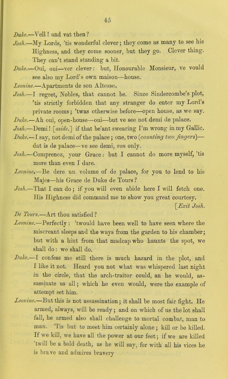 Duke.—Veil! and vat then ? Josh.—My Lords, ’tis wonderful clever; they come as many to see his Highness, and they come sooner, but they go. Clever thing-. They can’t stand standing- a bit. Duke.—Oui, oui—ver clever: but, Honourable Monsieur, ve vould see also my Lord’s own maison—house. Leonine.—Apartments de son Altesse. Josh.—I regret, Nobles, that cannot be. Since Sindercombe’s plot, ’tis strictly forbidden that any strang-er do enter my Lord’s private rooms; ’twas otherwise before—open house, as we say. Duke.—Ah oui, open-house—oui—but ve see not demi de palace. Josh.—Demi! [aside.if that be’ant swearing- I’m wrong in my Gallic. Duke.—I say, not demi of the palace; one, two (counting two fingers)— dat is de palace—ve see demi, von only. Josh.—Comprenez, your Grace; but I cannot do more myself, ’tis more than even I dare. Leonine.—Be dere un volume of de palace, for you to lend to his Majes—his Grace de Duke de Tours? Josh.—That I can do ; if you will even abide here I will fetch one. His Highness did command me to show you great courtesy. [Exit Josh. De Tours.—Art thou satisfied ? Leonine.—Perfectly: ’twould have been well to have seen where the miscreant sleeps and the ways from the garden to his chamber; but with a hint from that madcap who haunts the spot, we shall do : we shall do. Duke.—I confess me still there is much hazard in the plot, and I like it not. Heard you not what was whispered last night in the circle, that the arch-traitor could, an he would, as- sassinate us all; which he even would, were the example of attempt set him. Leonine.—But this is not assassination; it shall be most fair fight. He armed, always, will be ready; and on which of us the lot shall fall, he armed also shall challenge to mortal combat, man to man. ’Tis but to meet him certainly alone; kill or be killed. If we kill, we have all the power at our feet; if we are killed twill be a bold death, as he will say, for with all his vices he is brave and admires bravery