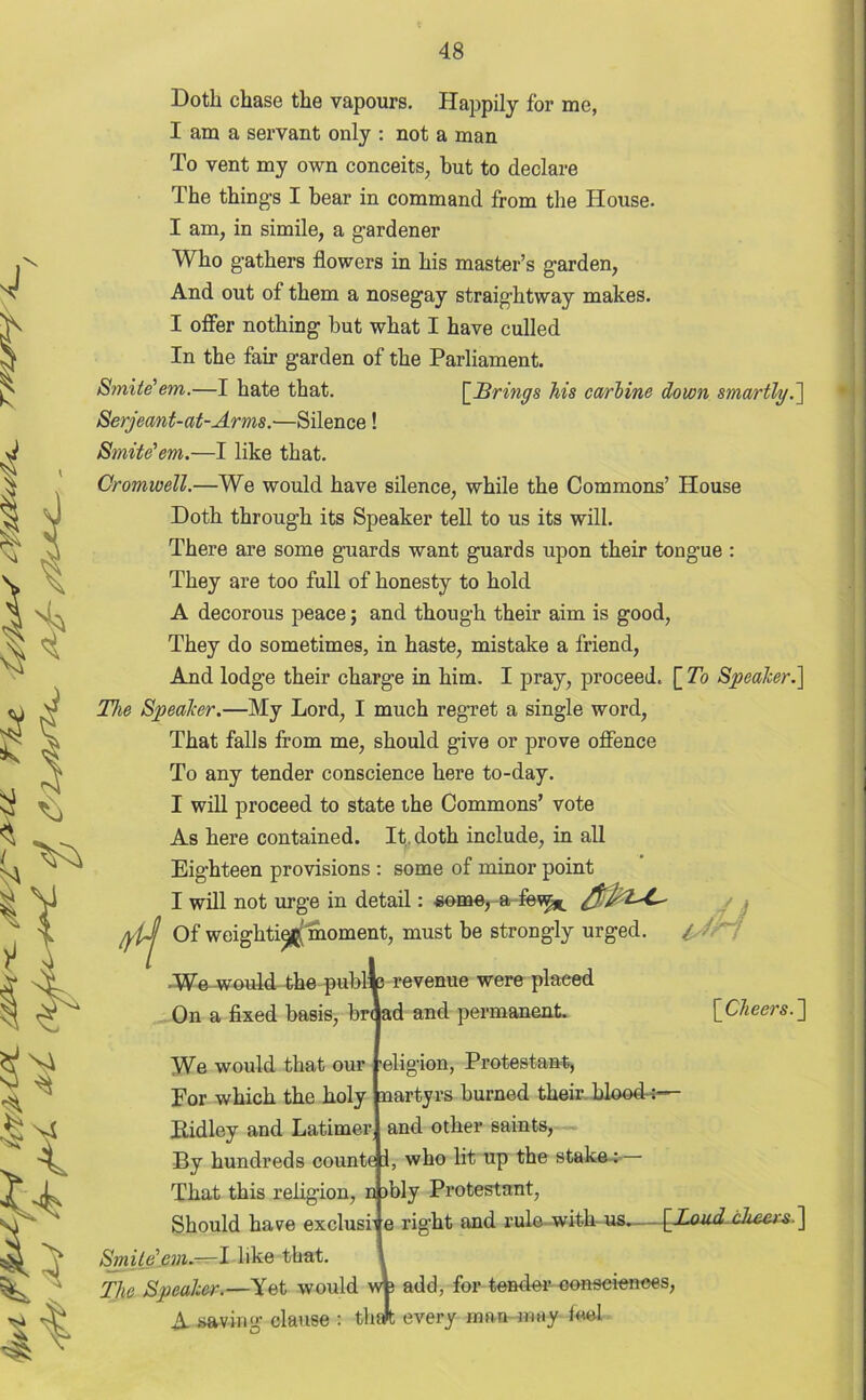 Doth chase the vapours. Happily for me, I am a servant only : not a man To vent my own conceits, but to declare The thing-s I bear in command from the House. I am, in simile, a gardener Who gathers flowers in his master’s garden, And out of them a nosegay straightway makes. I offer nothing but what I have culled In the fair garden of the Parliament. Smite'em.—I hate that. [Brings his carbine down smartly.] Serjeant-at-Arms.—Silence! Smite'em.—I like that. Cromwell.—We would have silence, while the Commons’ House Doth through its Speaker tell to us its will. There are some guards want guards upon their tongue : They are too full of honesty to hold A decorous peace; and though their aim is good, They do sometimes, in haste, mistake a friend, And lodge their charge in him. I pray, proceed. [ To Speaker.] The Speaker.—My Lord, I much regret a single word, That falls from me, should give or prove offence To any tender conscience here to-day. I will proceed to state the Commons’ vote As here contained. It, doth include, in all Eighteen provisions : some of minor point I will not urge in detail: some, a few^ Of weight^ moment, must be strongly urged. We-would the public revenue were placed On a fixed basis, br< ad and permanent. A We would that our Smite'em.—I like that. The Speaker.—Yet would [Cheers.~\ eligion, Protestant, For which the holy nartyrs burned their blood-:— Pidley and Latimer and other saints, By hundreds counte i, who lit up the stake: That this religion, n )bly Protestant, Should have exclusi’ e right and rule with us. - [Loud cheers ] A saving clause dd wfe : thalt add, for tender consciences, every man-may feel