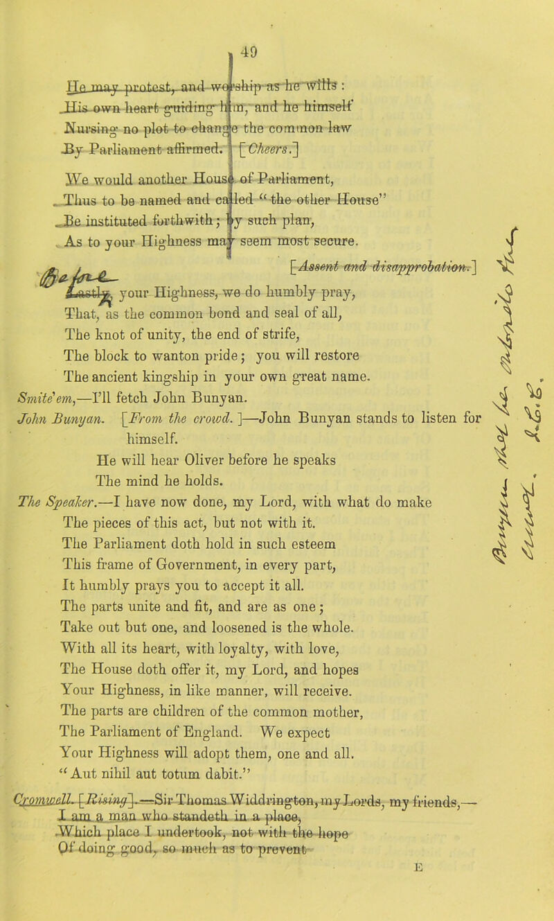 He inay pi'nf.ngp nnil wf 'sllipftS llC wills : my and he himself Jlis-own heart guiding- h Nursing- no plot to chano e the common law J3y Parliament affirmed. \_Cheers.~\ JVe would another Housf of Parliament, _ Thus to be named and caled (t the other House” ..Be instituted forthwith; by such plan, As to your Highness may seem most secure. (£j: /ft & [Assent and disapprobation.] aetl-fc your Highness, we do humbly pray, That, as the common bond and seal of all, The knot of unity, the end of strife, The block to wanton pride; you will restore The ancient kingship in your own great name. Smite em,—I’ll fetch John Bunyan. John Bunyan. [From the crowd. ]—John Bunyan stands to listen for himself. He will hear Oliver before he speaks The mind he holds. The Speaker.—I have now done, my Lord, with what do make The pieces of this act, but not with it. The Parliament doth hold in such esteem This frame of Government, in every part, It humbly prays you to accept it all. The parts unite and fit, and are as one; Take out but one, and loosened is the whole. With all its heart, with loyalty, with love, The House doth offer it, my Lord, and hopes Your Highness, in like manner, will receive. The parts are children of the common mother, The Parliament of England. We expect Your Highness will adopt them, one and all. “ Aut nihil aut totum dabit.” Cromw.elL Sir Thomas Widdrington, my Lords, my friends,—- I am .a man who standeth in a place, ■Which place I undertook, not with the hope Of doing good,, so much as to prevent E