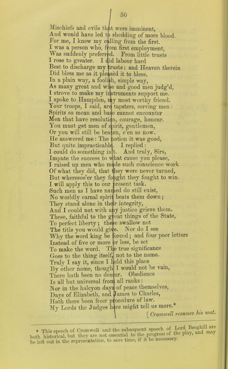 Mischiefs and evils tbit were imminent, And would have led t) shedding of more blood. Tor me, I knew my calling- from the first. I was a person who, f-om first employment, Was suddenly preferr id. From little trusts I rose to greater. I (id labour bard Best to discharge my busts: and Heaven therein Did bless me as it pleased it to bless. In a plain way, a foolish, simple way, As many great and wise and g-ood men judg’d, l strove to make my instruments support me. I spoke to Hampden, n y most worthy friend. Your troops, I said, are tapsters, serving men : Spirits so mean and bas e cannot encounter Men that have resolution, courage, honour. You must get men of spirit, gentlemen, Or you will still be bea en, e’en as now. He answered me: The lotion it was good, But quite impracticable- I replied : I could do something in t. And truly, Sirs, Impute the success to what cause you please, I raised up men who m^de such conscience work Of what they did, that they were never turned, But wheresoe’er they fo ight they fought to win- I will apply this to our present task. Such men as I have narped do still exist, No worldly carnal spirit beats them down; They stand alone in thetr integrity, And I could not with any justice grieve them. These, faithful to the g -eat things of the State, To perfect liberty ; these swallow not The title you would give. Nor do I see Why the word king be orced; and four poor letters Instead of five or more )r less, be set To make the word. The true significance Goes to the thing itself, not to the name. Truly I say it, since 11 eld this place By other name, though I would not be vain, There hath been no den ur. Obedience Is all but universal from all ranks : Nor in the halcyon days of peace themselves, Days of Elizabeth, and lames to Charles, Hath there been freer pi ocedure of law. My Lords the Judges li sre might tell us more. \ [ Cromivell resumes * This speech of Cromwell and the subsequent speech of Lord. Bn both historical, but they are not essential to ^^^Ceslrv be left out in the representation, to save time, if it be necessary. his seat. Dghill are and may
