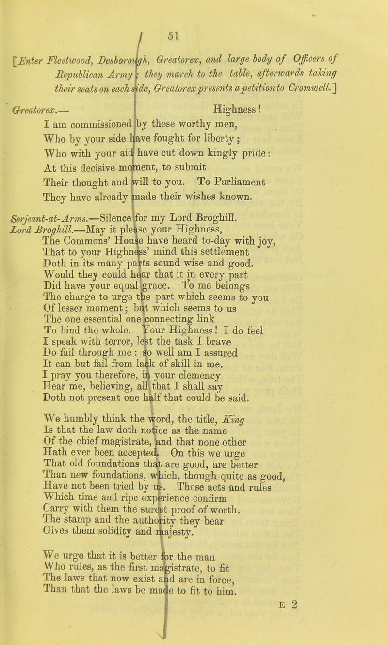 [Enter Fleetwood, Besboroagh, Greatorex, and large body of Officers of Republican Army their seats on each side, Greatorex presents a petition to Cromwell.] Greatorex.— they march to the table, afterwards talcing Highness! I am commissioned by these worthy men, Who by your side have fought for liberty; Who with your aid have cut down kingly pride : At this decisive moment, to submit Their thought and jwill to you. To Parliament They have already jnade their wishes known. Serjeant-at-Arms.—Silence-for my Lord Broghill. Lord Broghill.—May it please your Highness, The Commons’ House have heard to-day with joy, That to your Highness’ mind this settlement Doth in its many pafts sound wise and good. Would they could hear that it in every part Did have your equal sgrace. riro me belongs The charge to urge the part which seems to you Of lesser moment; but which seems to us The one essential one connecting link To bind the whole. Your Highness ! I do feel I speak with terror, lest the task I brave Do fail through me : so well am I assured It can but fail from lack of skill in me. I pray you therefore, in your clemency Hear me, believing, all that I shall say Doth not present one half that could be said. We humbly think the word, the title, King Is that the law doth notice as the name Of the chief magistrate, and that none other Hath ever been accepted. On this we urge That old foundations that are good, are better Than new foundations, which, though quite as good, Have not been tried by iis. Those acts and rules Which time and ripe experience confirm Carry with them the surest proof of worth. The stamp and the authority they bear Gives them solidity and iajesty. We urge that it is better for the man Who rules, as the first magistrate, to fit The laws that now exist and are in force, Phan that the laws be made to fit to him. e 2