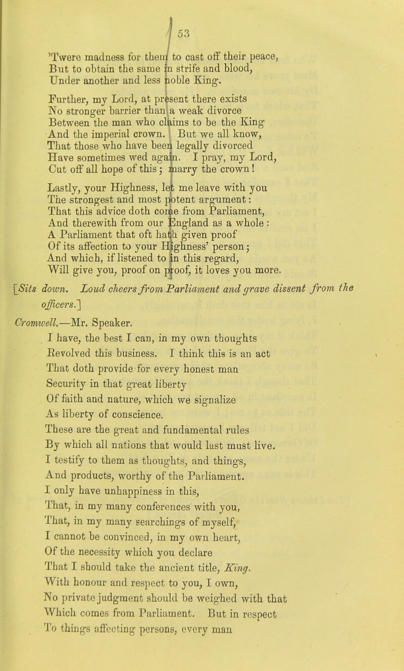 ’Twere madness for then: But to obtain the same Under another and less to cast off their peace, strife and blood, noble King-. Further, my Lord, at present there exists No stronger barrier than a weak divorce Between the man who claims to be the King And the imperial crown. But we all know, That those who have beep legally divorced Have sometimes wed again. I pray, my Lord, Cut off all hope of this; marry the crown! Lastly, your Highness, let me leave with you The strongest and most potent argument: That this advice doth come from Parliament, And therewith from our jlngland as a whole: A Parliament that oft hath given proof Of its affection to your Highness’ person; And which, if listened to in this regard, Will give you, proof on proof, it loves you more. [Sits down. Loud cheers from Parliament and grave dissent from the officers.'] Cromwell.—Mr. Speaker. I have, the best I can, in my own thoughts Revolved this business. I think this is an act That doth provide for every honest man Security in that great liberty Of faith and nature, which we signalize As liberty of conscience. These are the great and fundamental rules By which all nations that would last must live. I testify to them as thoughts, and things, And products, worthy of the Parliament. I only have unhappiness in this, That, in my many conferences with you. That, in my many searchings of myself, I cannot be convinced, in my own heart, Of the necessity which you declare That I should take the ancient title, King. With honour and respect to you, I own, No private judgment should be weighed with that Which comes from Parliament. But in respect To things affecting persons, every man