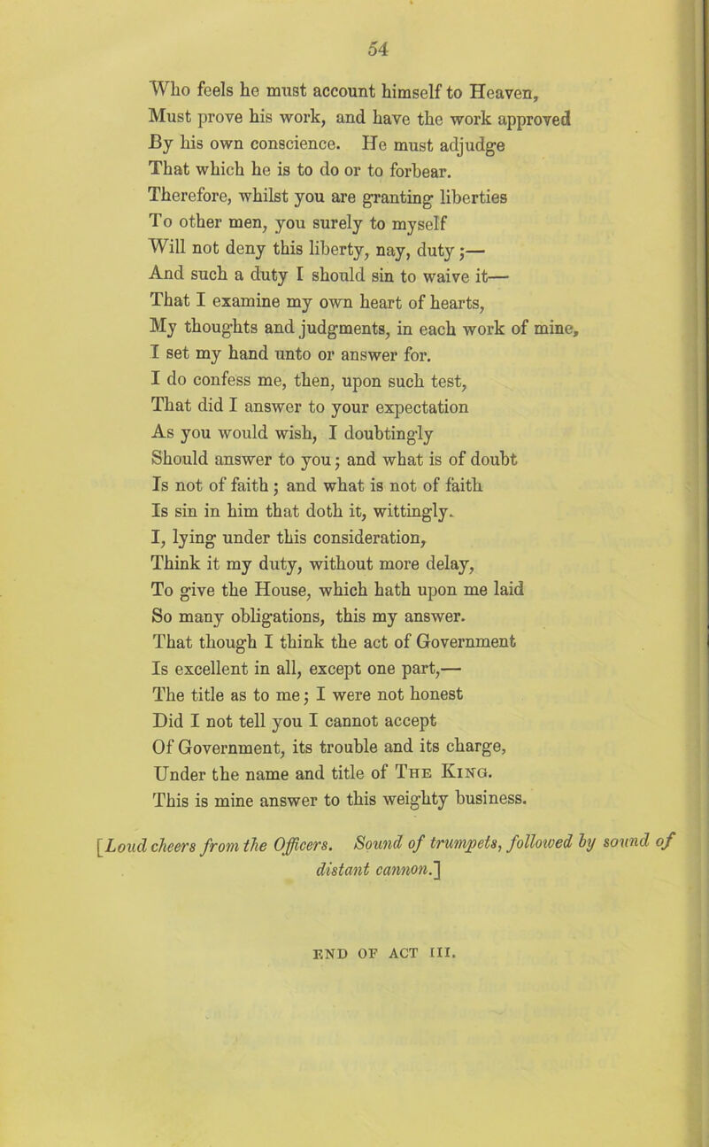 Who feels he must account himself to Heaven, Must prove his work, and have the work approved By his own conscience. He must adjudge That which he is to do or to forbear. Therefore, whilst you are granting liberties To other men, you surely to myself Will not deny this liberty, nay, duty;— And such a duty I should sin to waive it— That I examine my own heart of hearts, My thoughts and judgments, in each work of mine, I set my hand unto or answer for. I do confess me, then, upon such test, That did I answer to your expectation As you would wish, I douhtingly Should answer to you; and what is of doubt Is not of faith ; and what is not of faitb Is sin in him that doth it, wittingly. I, lying under this consideration, Think it my duty, without more delay, To give the House, which hath upon me laid So many obligations, this my answer. That though I think the act of Government Is excellent in all, except one part,— The title as to me; I were not honest Did I not tell you I cannot accept Of Government, its trouble and its charge. Under the name and title of The King. This is mine answer to this weighty business. [Loud cheers from the Officers. Sound of trumpets, folloioed ly sound of distant cannon. END OF ACT III.