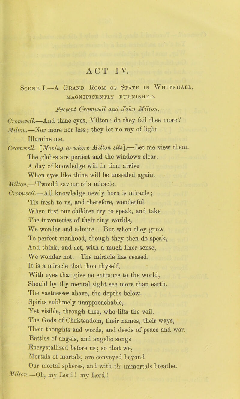Scene I.—A Grand Room of State in Whitehall, MAGNIFICENTLY FURNISHED. Present Cromwell and John Milton. Cromwell.—And tliine eyes, Milton : do they fail thee more ? Milton.—Nor more nor less ; they let no ray of light Illumine me. Cromwell. [Moving to where Milton si’isj.—Ret me view them. The globes are perfect and the windows clear. A day of knowledge will in time arrive When eyes like thine will be unsealed again. Milton.—’Twould savour of a miracle. Cromwell.—All knowledge newly born is miracle; ’Tis fresh to us, and therefore, wonderful. When first our children try to speak, and take The inventories of their tiny worlds, We wonder and admire. But when they grow To perfect manhood, though they then do speak, And think, and act, with a much finer sense, We wonder not. The miracle has ceased. It is a miracle that thou thyself, With eyes that give no entrance to the world, Should by thy mental sight see more than earth. The vastnesses above, the depths below. Spirits sublimely unapproachable, Yet visible, through thee, who lifts the veil. The Gods of Christendom, their names, their ways, Their thoughts and words, and deeds of peace and war. Battles of angels, and angelic songs Encrystallized before us; so that we, Mortals of mortals, are conveyed beyond Our mortal spheres, and with th’ immortals breathe. Milton.—Oh, my Lord! my Lord !