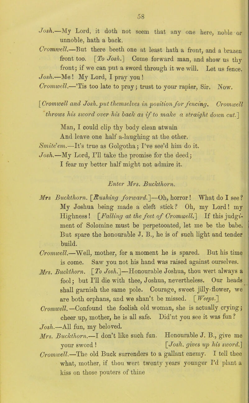 Josh.—My Lord, it doth not seem that any one here, noble or unnoble, hath a back. Cromwell.—But there beeth one at least hath a front, and a brazen front too. [To Josh.] Come forward man, and show us thy front; if we can put a sword through it we will. Let us fence. Josh.—Me ! My Lord, I pray you ! Cromwell.—’Tis too late to pray; trust to your rapier, Sir, Now. [Cromwell and Josh, put themselves in position for fencing. Cromwell throws his sword over his hack as if to make a straight down cut.'] Man, I could clip thy body clean atwain And leave one half a-laughing at the other. Smite’em.—It’s true as Golgotha; I’ve see’d him do it. Josh.—My Lord, I’ll take the promise for the deed; I fear my better half might not admire it. Enter Mrs. Buckthorn. Mrs Buckthorn. [Rushing forward.]—Oh, horror! What do I see? My Joshua being made a cleft stick? Oh, my Lord! my Highness ! [Falling at the feet of Cromwell.] If this judge- ment of Solomine must be perpetooated, let me be the babe. But spare the honourable J. B., he is of such light and tender build. Cromwell.—Well, mother, for a moment he is spared. But his time is come. Saw you not his hand was raised against ourselves. Mrs. Buckthorn. [To Josh.]—Honourable Joshua, thou wert always a fool; but I’ll die with thee, Joshua, nevertheless. Our heads shall garnish the same pole. Courage, sweet j illy-flower, we are both orphans, and we shan’t be missed. [Weeps.] Cromwell. —Confound the foolish old woman, she is actually crying; cheer up, mother, he is all safe. Did’nt you see it was fun ? Josh.—All fun, my beloved. Mrs. Buckthorn.—I don’t like such fun. Honourable J. B., give me your sword ! [Josh, gives up his sword.] Cromwell.—The old Buck surrenders to a gallant enemy. I tell thee what, mother, if thou wert twenty years younger I’d plant a kiss on those pouters of thine