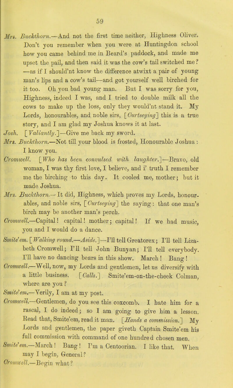 Mrs. Buckthorn.—And not the first time neither, Highness Oliver. Don’t you remember when you were at Huntingdon school how you came behind me in Beard’s paddock, and made me upset the pail, and then said it was the cow’s tail switched me ? —as if I should’nt know the difference atwixt a pair of young man’s lips and a cow’s tail—and got yourself well birched for it too. Oh you bad young man. But I was sorry for you, Highness, indeed I was, and I tried to double milk all the cows to make up the loss, only they would’nt stand it. My Lords, honourables, and noble sirs, [ Curtseying] this is a true story, and I am glad my Joshua knows it at last. Josh. [ Valiantly.]—Give me back my sword. Mrs. Buckthorn.—Not till your blood is frosted, Honourable Joshua : I know you. Cromwell. \_Who has been convulsed with laughter.]—Bravo, old woman, I was thy first love, I believe, and i’ truth I remember me the birching to this day. It cooled me, mother; but it made Joshua. Mrs. BuckthornIt did, Highness, which proves my Lords, honour- ables, and noble sirs, [ Curtseying] the saying: that one man’s birch may be another man’s perch. Cromwell.—Capital! capital! mother; capital! If we had music, you and I would do a dance. Smite’em. [ Walking round.—■Aside.']— I’ll tell Greatorex; I’ll tell Liza- beth Cromwell; I’ll tell John Bunyan; I’ll tell everybody. I’ll have no dancing bears in this show. March ! Bang ! Cromwell.—Well, now, my Lords and gentlemen, let us diversify with a little business. \_Calls.'] Smite’em-on-the-cheek Colman, where are you ? Smite’em.—Verily, I am at my post. Cromwell. Gentlemen, do you see this coxcomb. I hate him for a rascal, I do indeed; so I am going to give him a lesson. Read that, Smite’em, read it man. \JELands a commission.] My Lords and gentlemen, the paper giveth Captain Smite’em his full commission with command of one hundred chosen men. Smite’em.—March ! Bang ! I’m a Centoorian. I like that. When may I begin, General? Cromwell.—Begin what?