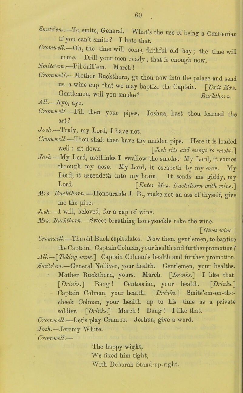 Smite’em.-To smite, General. What's the use of being a Centoorian if you can’t smite? I hate that. Cromwell.—Oh, the time will come, faithful old boy; the time will come. Drill your men ready; that is enough now. Smite’em.—I’ll drill’em. March ! Cromwell. Mother Buckthorn, go thou now into the palace and send us a wine cup that we may baptize the Captain. [Exit Mrs. Gentlemen, will you smoke ? Buckthorn. All.—Aye, aye. Cromwell. Fill then your pipes. Joshua, hast thou learned the art? Josh.—Truly, my Lord, I have not. Cromwell, ihou shalt then have thy maiden pipe. Here it is loaded well: sit down [Josh sits and essays to smoke.] Josh.—My Lord, methinks I swallow the smoke. My Lord, it comes through my nose. My Lord, it escapeth b}r my ears. My Lord, it ascendeth into my brain. It sends me giddy, my Tord. [Enter Mrs. Buckthorn with wine.] Mrs. Buckthorn.—Honourable J. B., make not an ass of thyself, give me the pipe. Josh.—I will, beloved, for a cup of wine. Mrs. Buckthorn.—Sweet breathing honeysuckle take the wine. [ Gives wine.] Cromwell.—The old Buck capitulates. Now then, gentlemen, to baptize the Captain. Captain Colman, y our health and further promotion? All.— [Taking wine.'] Captain Colman’s health and further promotion. Smite’em.—General Nolliver, your health. Gentlemen, your healths. Mother Buckthorn, yours. March. [Brinks.] I like that. [Drinks.] Bang! Centoorian, your health. [Drinks.] Captain Colman, your health. [Drinks.] Smite’em-on-tlie- cheek Colman, your health up to his time as a private soldier. [Drinks.] March! Bang! I like that. Cromwell.—Let’s play Crambo. Joshua, give a word. Josh.—Jeremy White. Cromwell.— The happy wight, We fixed him tight, With Deborah Stand-up-right.