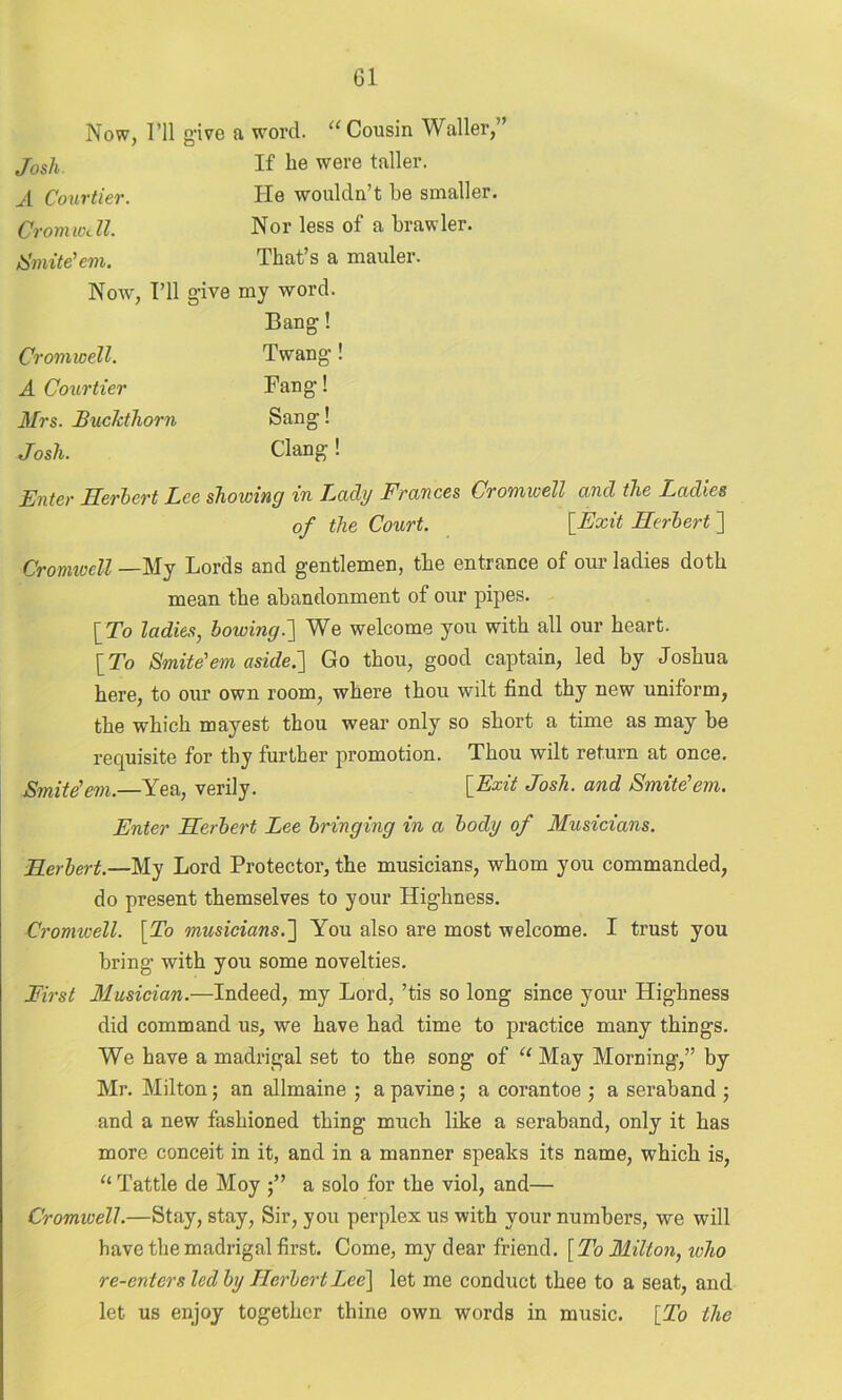 Now, I’ll give a word. “ Cousin Waller,” Josh. If were taller. A Courtier. He wouldn’t be smaller. Cromwell. Nor less of a brawler. Smite'em. That’s a mauler. Now, I’ll give my word. Bang! Cromwell. Twang! A Courtier Fang! Mrs. Buckthorn Sang! Josh. Clang! Enter Herbert Lee showing in Lady Frances Cromwell and the Ladies of the Court. {Exit Herbert ] Cromwell —-My Bords and gentlemen, the entrance of 0111 ladies doth mean the abandonment of our pipes. {To ladies, bowing.] We welcome you with all our heart. {To Smite'em aside.'] Go thou, good captain, led by Joshua here, to our own room, where thou wilt find thy new uniform, the which mayest thou wear only so short a time as may be requisite for thy further promotion. Thou wilt return at once. Smite'em.—Yea, verily. {Exit Josh, and Smite'em. Enter Herbert Lee bringing in a body of Musicians. Herbert.—My Lord Protector, the musicians, whom you commanded, do present themselves to your Highness. Cromwell. [To musicians.] You also are most welcome. I trust you bring with you some novelties. First Musician.—Indeed, my Lord, ’tis so long since your Highness did command us, we have had time to practice many things. We have a madrigal set to the song of “ May Morning,” by Mr. Milton; an allmaine ; a pavine; a corantoe , a seraband ; and a new fashioned thing much like a seraband, only it has more conceit in it, and in a manner speaks its name, which is, “ Tattle de Moy a solo for the viol, and— Cromioell.—Stay, stay, Sir, you perplex us with your numbers, we will have the madrigal first. Come, my dear friend. [To Milton, who re-enters led by Herbert Lee] let me conduct thee to a seat, and let us enjoy together thine own words in music. [To the