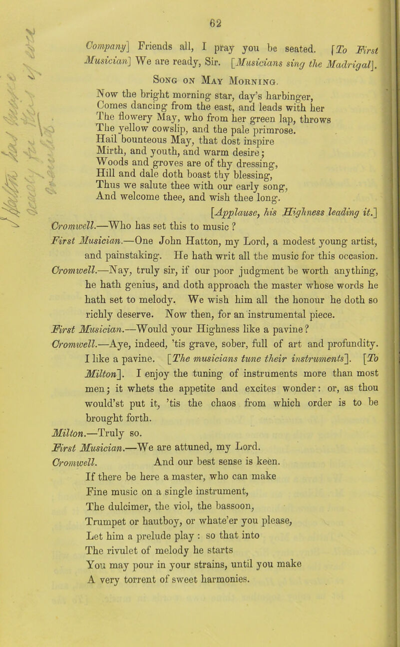 Company] Friends all, I pray you be seated. Musician] We are ready, Sir. [.Musicians sing the [ To First MadrigalJ. Song on May Morning. Now the bright morning star, day’s harbinger, Comes dancing from the east, and leads with her The flowery May, who from her green lap, throws The yellow cowslip, and the pale primrose. Hail bounteous May, that dost inspire Mirth, and youth, and warm desire; Woods and groves are of thy dressing, Hill and dale doth boast thy blessing, Thus we salute thee with our early song, And welcome thee, and wish thee long. [Applause, his Highness leading it.] Cromwell.—Who has set this to music ? First Musician.—One John Hatton, my Lord, a modest young artist, and painstaking. He hath writ all the music for this occasion. Cromwell.—Nay, truly sir, if our poor judgment be worth anything, he hath genius, and doth approach the master whose words he hath set to melody. We wish him all the honour he doth so richly deserve. Now then, for an instrumental piece. First Musician.—Would your Highness like a pa vine? Cromicell.—Aye, indeed, ’tis grave, sober, full of art and profundity. I like a pavine. [The musicians tune their instruments], [To Milton]. I enjoy the tuning of instruments more than most men; it whets the appetite and excites wonder: or, as thou would’st put it, ’tis the chaos from which order is to be brought forth. Milton.—Truly so. First Musician.—We are attuned, my Lord. Cromwell. And our best sense is keen. If there be here a master, who can make Fine music on a single instrument, The dulcimer, the viol, the bassoon, Trumpet or hautboy, or whate’er you please, Let him a prelude play : so that into The rivulet of melody he starts You may pour in your strains, until you make A very torrent of sweet harmonies.