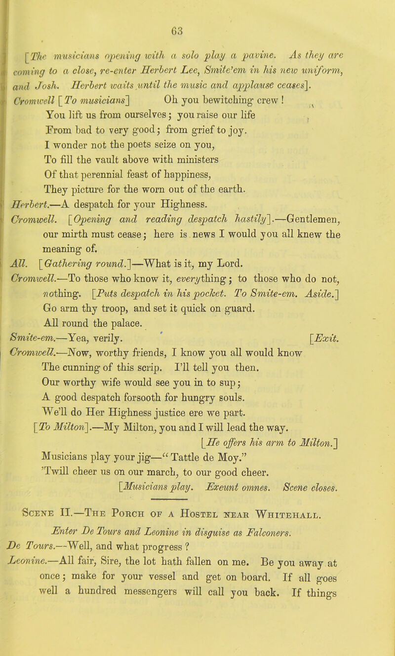 [The musicians opening icith a solo play a pavine. As they arc coining to a close, re-enter Herbert Lee, Smite’em in his new uniform, and Josh. Herbert waits until the music and applause ceases]. ■ Cromwell [ To musicians] Oh you bewitching' crew ! You lift us from ourselves; you raise our life Prom had to very good; from grief to joy. I wonder not the poets seize on you, To fill the vault above with ministers Of that perennial feast of happiness, They picture for the worn out of the earth. Herbert.—A despatch for your Highness. Cromwell. [Opening and reading despatch hastily'].—Gentlemen, our mirth must cease; here is news I would you all knew the meaning of. All. [ Gathering round.]—What is it, my Lord. Cromwell.—To those who know it, everything ; to those who do not, nothing. [Puts despatch in his pocket. To Smite-em. Aside.] Go arm thy troop, and set it quick on guard. All round the palace. Smite-em.—Yea, verily. [Exit. Cromwell—Now, worthy friends, I know you all would know The cunning of this scrip. I’ll tell you then. Our worthy wife would see you in to sup; A good despatch forsooth for hungry souls. We’ll do Her Highness justice ere we part. [To Milton].—My Milton, you and I will lead the way. [He offers his arm to Milton.] Musicians play your jig—“Tattle de Moy.” ’Twill cheer us on our march, to our good cheer. [Musicians play. Exeunt omnes. Scene closes. Scene II.—The Porch of a Hostel near Whitehall. Enter De Tours and Leonine in disguise as Falconers. De Tours.—Well, and what progress ? Leonine.—All fair, Sire, the lot hath fallen on me. Be you away at once; make for your vessel and get on hoard. If all goes well a hundred messengers will call you back. If things