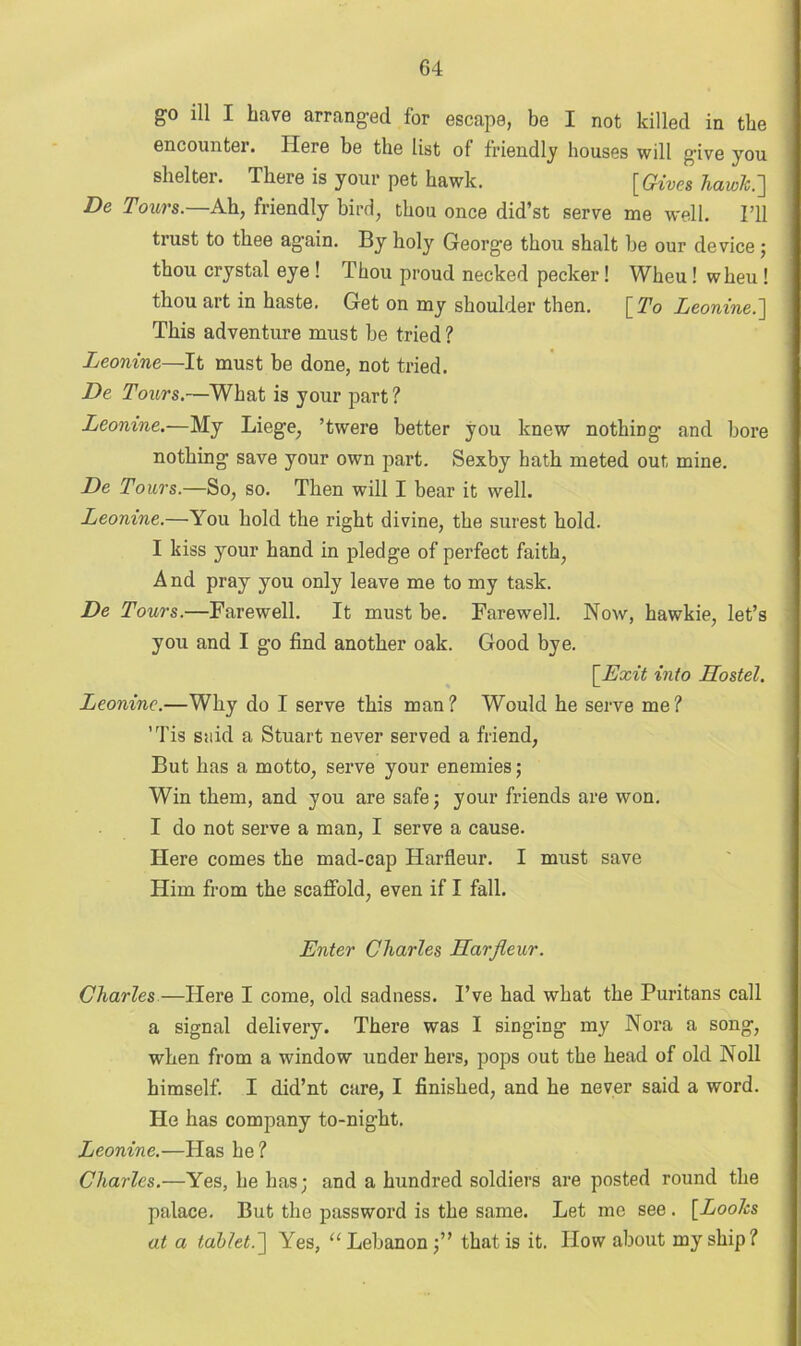 go ill I have arranged for escape, be I not killed in the encounter. Here be the list of friendly houses will give you shelter. There is your pet hawk. [Gives hawk.'] De Tours.—Ah, friendly bird, thou once did’st serve me well. I’ll trust to thee again. By holy George thou shalt be our device; thou crystal eye ! Thou proud necked pecker! Wheu ! wheu ! thou art in haste. Get on my shoulder then. [To Leonine.] This adventure must be tried? Leonine—It must be done, not tried. De Tours.—What is your part ? Leonine.—My Liege, ’twere better you knew nothing and bore nothing save your own part. Sexby hath meted out mine. De Tours.—So, so. Then will I bear it well. Leonine.—You hold the right divine, the surest hold. I kiss your hand in pledge of perfect faith, And pray you only leave me to my task. De Tours.—Farewell. It must be. Farewell. Now, hawkie, let’s you and I go find another oak. Good bye. [Exit into Hostel. Leonine.—Why do I serve this man? Would he serve me? ’Tis said a Stuart never served a friend, But has a motto, serve your enemies; Win them, and you are safe; your friends are won. I do not serve a man, I serve a cause. Here comes the mad-cap Harfleur. I must save Him from the scaffold, even if I fall. Enter Charles Harfleur. Charles —Here I come, old sadness. I’ve had what the Puritans call a signal delivery. There was I singing my Nora a song, when from a window under hers, pops out the head of old Noll himself. I did’nt care, I finished, and he never said a word. He has company to-night. Leonine.—Has he? Charles.—Yes, he has; and a hundred soldiers are posted round the palace. But the password is the same. Let mo see . [Looks at a tablet.] Yes, “ Lebanon;” that is it. How about my ship?