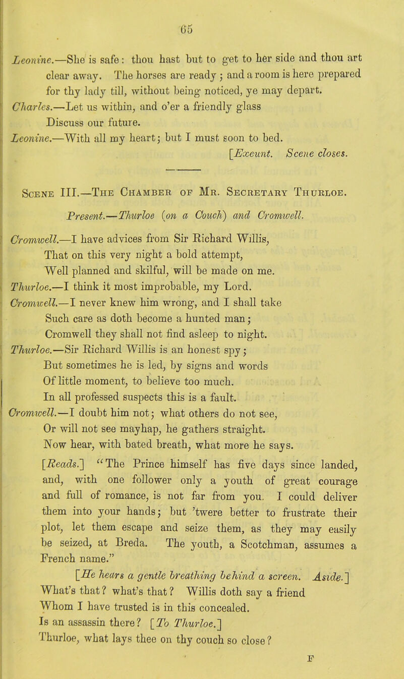(35 Leonine.—She is safe: thou hast but to get to her side and thou art clear away. The horses are ready ; and a room is hero prepared for thy lady till, without being noticed, ye may depart. Charles.—Let us within, and o’er a friendly glass Discuss our future. Leonine.—With all my heart; but I must soon to bed. [Exeunt. Scene closes. Scene III.—The Chamber of Mr. Secretary Thurloe. Present.—Tliurloe (on a Couch) and Cromwell. Cromwell.—I have advices from Sir Richard Willis, That on this very night a bold attempt, Well planned and skilful, will be made on me. Thurloe.—I think it most improbable, my Lord. Cromwell.—I never knew him wrong, and I shall take Such care as doth become a hunted man; Cromwell they shall not find asleep to night. Thurloe.—Sir Richard Willis is an honest spy; But sometimes he is led, by signs and words Of little moment, to believe too much. In all professed suspects this is a fault. Cromicell.—I doubt him not; what others do not see, Or will not see mayhap, he gathers straight. Now hear, with bated breath, what more he says. [.Reads.] “The Prince himself has five days since landed, and, with one follower only a youth of great courage and full of romance, is not far from you. I could deliver them into your hands; but ’twere better to frustrate their plot, let them escape and seize them, as they may easily be seized, at Breda. The youth, a Scotchman, assumes a French name.” [17e hears a gentle breathing behind a screen. Aside-] What’s that? what’s that? Willis doth say a friend Whom I have trusted is in this concealed. Is an assassin there? [To Thurloe.'] Thurloe, what lays thee on thy couch so close ? ' F