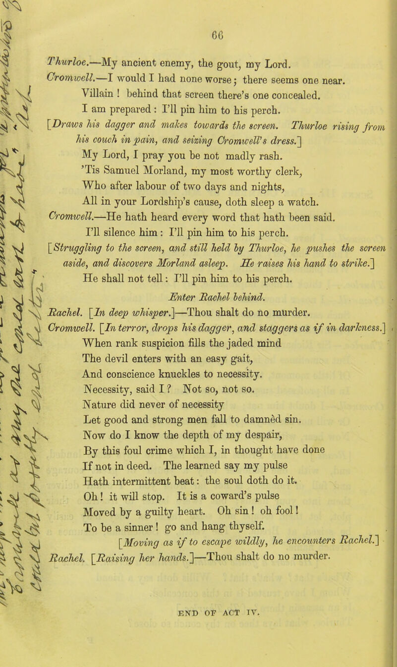 Thurloe.—My ancient enemy, the gout, my Lord. Cromwell.—I would I had none worse; there seems one near. \ illain ! behind that screen there’s one concealed. I am prepared : I’ll pin him to his perch. [Draws his dagger and malces towards the screen. Thurloe rising from his couch in pain, and seizing Cromwell’s dress.] My Lord, I pray you be not madly rash. ’Tis Samuel Morland, my most worthy clerk, Who after labour of two days and nights, All in your Lordship’s cause, doth sleep a watch. Cromwell.—He hath heard every word that hath been said. I’ll silence him: I’ll pin him to his perch. [ Struggling to the screen, and still held bg Thurloe, he pushes the screen aside, and discovers Morland asleep. Me raises his hand to strike.'] He shall not tell: I’ll pin him to his perch. v Enter Rachel behind. Rachel. [In deep wliisper.\—Thou shalt do no murder. Cromwell. [In terror, dirops his dagger, and staggers as if in darkness.] . When rank suspicion fills the jaded mind The devil enters with an easy gait, And conscience knuckles to necessity. Necessity, said I ? Not so, not so. Nature did never of necessity Let good and strong men fall to damned sin. Now do I know the depth of my despair, By this foul crime which I, in thought have done If not in deed. The learned say my pulse Hath intermittent beat: the soul doth do it. Oh! it will stop. It is a coward’s pulse Moved by a guilty heart. Oh sin ! oh fool! To be a sinner ! go and hang thyself. [Moving as if to escape wildly, he encounters Rachel.] Rachel. [Raising her hands.]—Thou shalt do no murder. END OF ACT TV.