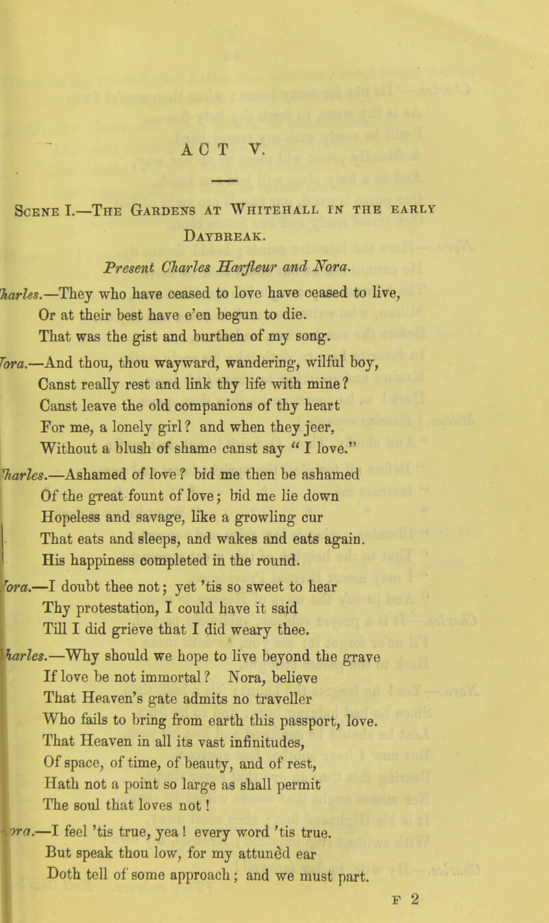 Scene I.—The Gardens at Whitehall in the early Daybreak. Present Charles Harjleur and Nora. harles.—They who have ceased to love have ceased to live, Or at their best have e’en begun to die. That was the gist and burthen of my song. Tora.—And thou, thou wayward, wandering, wilful boy, Canst really rest and link thy life with mine ? Canst leave the old companions of thy heart For me, a lonely girl? and when they jeer, Without a blush of shame canst say “ I love.” Carles.—Ashamed of love ? bid me then be ashamed Of the great fount of love; bid me lie down Hopeless and savage, like a growling cur That eats and sleeps, and wakes and eats again. His happiness completed in the round. , Tora.—I doubt thee not; yet ’tis so sweet to hear Thy protestation, I could have it said Till I did grieve that I did weary thee. Harles.—Why should we hope to live beyond the grave If love be not immortal? Nora, believe That Heaven’s gate admits no traveller Who fails to bring from earth this passport, love. That Heaven in all its vast infinitudes, Of space, of time, of beauty, and of rest, Hath not a point so large as shall permit The soul that loves not! '.ora.—I feel ’tis true, yea ! every word 'tis true. But speak thou low, for my attuned ear Doth tell of some approach; and we must part. f 2