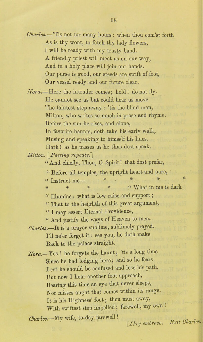Charles.—’Tis not for many hours: when thou com’st forth As is thy wont, to fetch thy lady flowers, I will be ready with my trusty hand. A friendly priest will meet us on our way, And in a holy place will join our hands. Our purse is good, our steeds are swift of foot, Our vessel ready and our future clear. Nora.—Here the intruder comes; hold! do not fly. He cannot see us hut could hear us move The faintest step away : ’tis the blind man, Milton, who writes so much in prose and rhyme. Before the sun he rises, and alone, In favorite haunts, doth take his early walk, Musing and speaking to himself his lines. Hark! as he passes us he thus dost speak. Milton. [Passing repeats.~\ “ And chiefly, Thou, 0 Spirit! that dost prefer, “ Before all temples, the upright heart and pure, “ Instruct me— * • * * * * * “ What in me is dark u Illumine : what is low raise and support 5 “ That to the heighth of this great argument, u I may assert Eternal Providence, “ And justify the ways of Heaven to men. Charles.—It is a prayer sublime, sublimely prayed. I’ll ne’er forget it: see you, he doth make Back to the palace straight. Nom.—Yes ! he forgets the haunt; ’tis a long time Since he had lodging here; and so he fears Lest he should be confused and lose his path. But now I hear another foot approach, Bearing this time an eye that never sleeps, Nor misses aught that comes within its range. It is his Highness’ foot; thou must away, With swiftest step impelled; farewell, my own ! Charles.—My wife, to-day farewell! [The;/ embrace. Exit Charles,